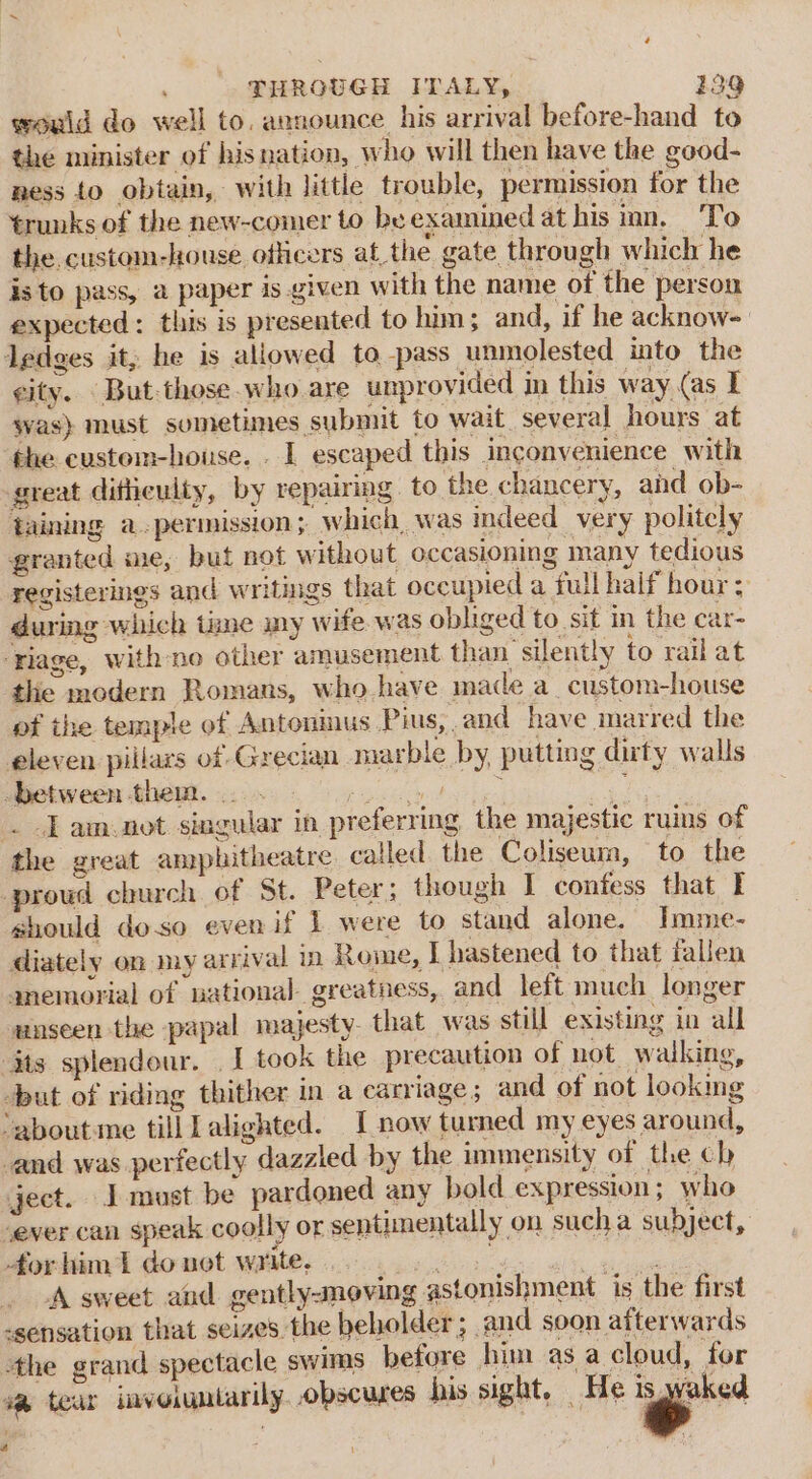 would do well to. announce his arrival before-hand to the minister of hisnation, who will then have the good- ness to obtain, with little trouble, permission for the trunks of the new-comer to be examined at his inn. To the custom-house officers atthe gate through which he is to pass, a paper is given with the name of the person expected: this is presented to him; and, if he acknow- ledges it, he is allowed to -pass unmolested into the city. But-those.who are unprovided in this way (as I svas) must sometimes submit to wait. several hours at the custem-house. . | escaped this inconvenience with great ditheulty, by repairing . to the chancery, and ob- taining a.permission; which, was indeed very politely granted me, but not without occasioning many tedious registerines and writings that occupied a full half hour: during which time my wife. was obliged to sift in the car- ‘rage, with no other amusement than silently to rail at the modern Romans, who have made a_custom-house of the temple of Antonmus Pius, and have marred the eleven piilars of Grecian marble by, putting dirty walls -between them... . Baek achat hie an . Jam.not singular in preferring, the majestic ruins of the great amphitheatre catled. the Coliseum, to the prowd church of St. Peter; though I confess that I should doso even if 1 were to stand alone. Imme- diately on my arrival in Rome, I hastened to that fallen anemorial of national greatness, and left much longer unseen the papal majesty. that was still existing in all its splendour. . I took the precaution of not walking, -but of riding thither in a carriage; and of not looking ‘about.me till alighted. I now turned my eyes around, and was perfectly dazzled by the immensity of the ch ject. I must be pardoned any bold expression; who ‘ever can speak coolly or sentimentally on sucha subject, for him 1 do net write. Diath ae “A sweet and gentlysnoving astonishment ‘is the first -sensation that seizes. the beholder; and soon afterwards the grand spectacle swims before him as a cloud, for v@ tear invoigniarily. obscures his sight. He &gt;