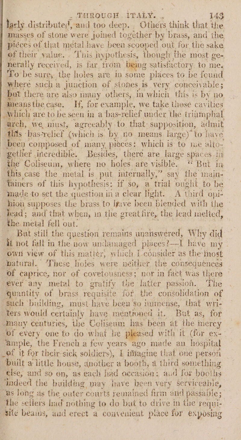 las ely distri buted, and too deep. Others think that the masses of stone were joined together by brass, and’ the pieces of that métal have been SCOOP sed out for the sake of their value. . This hy pothesis, though the most ge- “nerally received, is far from being satisfactory to me. To be sure,. the holes are in some places to be found where such a junction of stones is very conceivable; but there are also many others, in which this is by no. ‘means the case. Ny for example, we take these cavities Which are to be seen in a bas-relief under the triamphal arch, we imust, agreeably to. that: supposition, admit this - bas-relief (which i is by, HO means large)” to have been composed of many, pes: which is to me alio- getlier , incredible. Besides, theré are large space es in the Coliseum, where no holes are visible. But in this case the metal is put internally,” fainers of this hy pothesis: if so, a trial oug ht to be ‘made to set the question ina clear light. At! third “opi- ion supposes the brass to Ipve been blended with the lead; and that when, in the great fire, the lead melted, the. metal fell out. But still the question yemains unanswered, Why did ii not fall in the. now und lamaged places. t_I have my ‘own view of this matiér, wiuch I-consider as the: inost batural.” These holes were neither the conséquénces of caprice, hor of covetousness 5 nor in fact was there “éver any metal to gratify fae latter passion. The quantity of brass requisite fof, the consolidation of ‘such ‘building, must have been ‘so iumense, that wri- ters would cer tainly have méntioned it, Bat as, for emauy centuries, ihe Celiseum has been at the Inercy “of every one to do what he e pleased with ‘it (for ex- ‘ample, the French a few years ago made an hospital _9f it for their: sick soldiers), if ifiagine that one person “built a little house, another a booth n, a third something else, and so on, as each had occasion: aud for booths indeed the building may have been very serviceabis, “as long as the outer courts remained firm “and passaiile; | he sellers had nothing to do but to drive in the requi- “Site beains, aud erect a coaveuient place for exposing