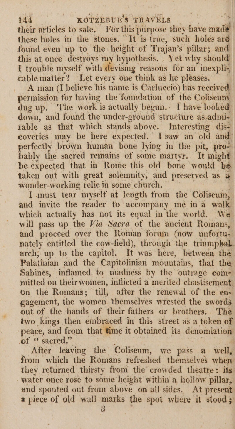 their articles to sale. For this purpose they have rind | these holes in the stones. “It is true, such holes aré found even up to the height of Trajan’s pillar; and this at once destroys my hypothesis. . Yet why should T trouble myself with devising reasons for an inexpli- cable matter? Let every one think ag he pleases. A man (I believe his name is Carluccio) has received permission for having the foundation of the Coliseum dug up. The work is actually begun.- I have looked down, and found the under-ground structure as. admi- rable as that which stands above. Interesting dis- coveries may be here expected. 1 saw an old and: perfectly brown human bone lying in the pit, pro-- bably the sacred remains of some martyr. It might be expected that in Rome this old bone won!d A taken out with great solemnity, and presetved as &amp; wonder-working relic in some church. I must tear myself at length from the Coliseum, and invite the reader to accompany me in a walk which actually has not its equal in the world. We will pass up the Vie Sacra of the ancient ‘Romans, and proceed over the Roman forum (now unfortu- nately entitled the cow-field), through the triumphal arch; up to the capitol. It was here, between the Palatinian and the Capitolinian mountains, that the Sabines, inflamed to madness by the outrage com- mitted on their women, inflicted a merited chastisement, on the Romans; till, after the renewal of the en- gagement, the women themselves wrested the swords out of the hands of their fathers or brothers. The two kings then embraced in this street as a token of peace, and from that time it obtained its denomiation of “ sacred.” After leaving the Coliseum, we pass a Well, from which the Romans tefreshed themselves when they returned thirsty from the’ crowded theatre: its water once rose to some height within a, hollow pillar, and spouted out from above on all sides. At present a piece of old wall marks the spot where it stood 5 3