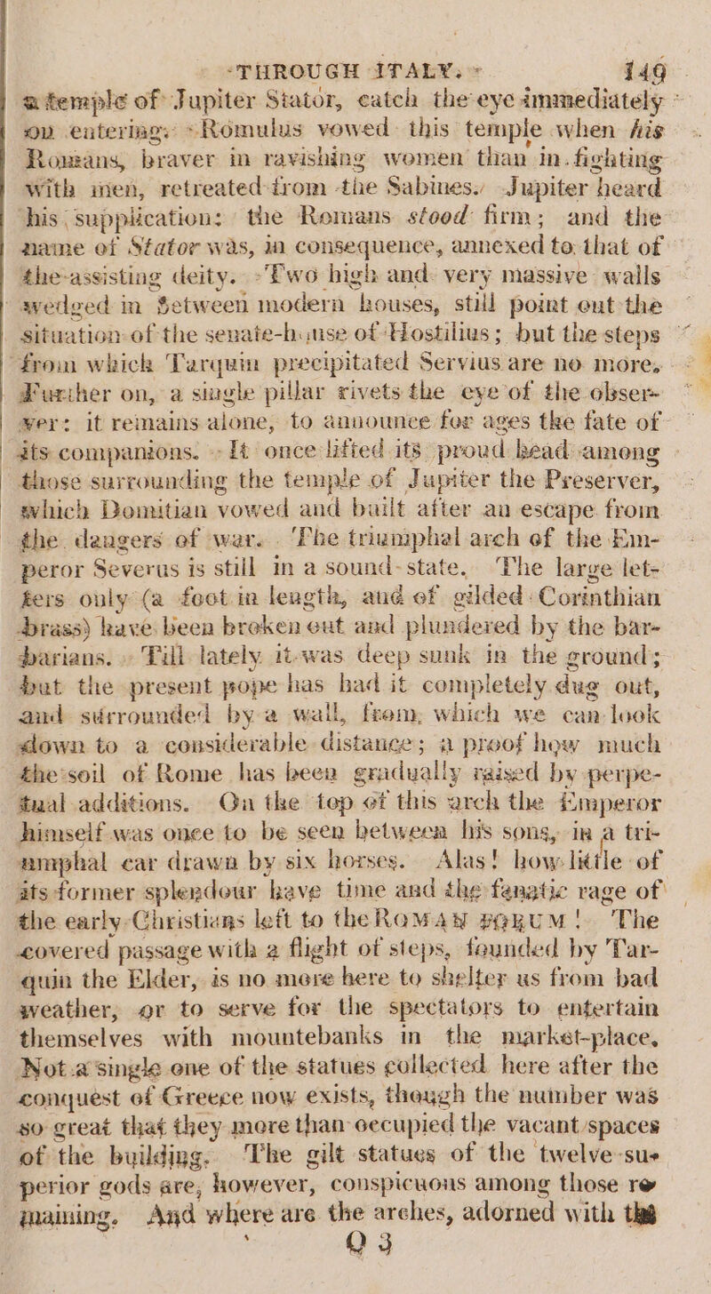 afemple of Jupiter Stator, catch the-eye immediately ~ ov entering: ~Romulus vowed this temple when fis Romans, braver in ravishing women than in. fighting With sien, retreated-trom the Sabmes. Jupiter heard his supplication: the Remans stood firm; and the name of Stator was, ia consequence, annexed to; that of the-assisting deity. -“Ewo high and: very massive wails situation of the senate-huuse of -Hostilius; but the steps Furiher on, a single pillar rivets the eye of the obser ver: it remains alone, to anuounce for ages tke fate of ats companions. » [t once lifted its proud head ameng those surrounding the temple of Jupiter the Preserver, evhich Domitian vowed and bailt after an escape from peror Severus is still in a sound-state. The large let- ters ouly (a foot in length, and of gilded: Corinthian brass) have been broken ext and plundered by the bar- darians. » Till lately it-was deep sunk in the ground; but the present pope has had it completely dug out, and sirrounded by a wail, frem, which we can look down to a considerable distance; a proof how much the’soil of Rome has beer gradually raised by perpe- taal additions. On the tep ot this arch the fnaperor himself was once to be seen between his sons, in a tri- amphal car drawn by six horses. Alas! how little of ats former splendour have time and the fenatic rage of | the early -Christiays lett to theRoMawy pQRUM! The covered passage with 2 flight of steps, founded by Tar- quin the Elder, is no mere bere to shelter us from bad weather, or to serve for the spectators to entertain themselves with mountebanks in the market-place, Not.a’single ene of the statues collected here after the conquest of Greece now exists, theygh the number was so great that they mere than cecupied the vacant spaces of the building, The gilt statues of the twelve sus perior gods are, however, couspicuons among those re QO3