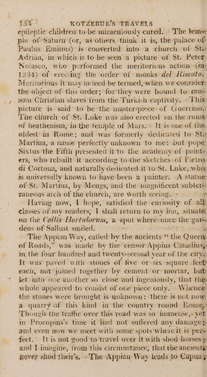 epileptic clildren to be miraculously cured. The tem ple of Saturn (or, as otiers think it is, the-palace: ‘oft Paulus Eamiiins) is converted into a church of Sts Adrian, imwhich is to be seen a picture - of St. Peter Nolasco, who performed the meritorious action (iy 1334) of ereciing. the order of monks del’ Riscato. Meritorious it may indeed be termed, when we consider: the object of this order; for they were bound to: raa~ som Christian slaves from the Turkish captivity. » Phisr picture is said&gt; to be ‘the master-piece’ of Guercino,) ‘The church of St. Luke was also ere ected on the ruins) 6f heathenism, ia the teniple of Mars. \ It is one of the eldest’ in Rome; and was formerly dedicated to: Sts Martina, a name perfectly unknown to me: but: pope’ Sixtus the Pifth presented it to the academy of pamt- ers, who rebuilt it according to the sketches of Pietro: ei EGditona, and naturally dedicated it to-St. Luke, who is universally known to have been a painter. -A statue: of St. Martina, by Mengs, and the magnificent: subters: raneous arch of the charch, are worth seeing.o* » . 2+ % Having now, I hepe, satisfied the curiosity of all classes ott my indedsi I shall return-to my inn, situate; on the Collis Hor tulorum, a ti where: Once’ e'the vara dens ef Sallust smiled, | The Appian Way, calledby the alivients ‘f seahie Quel of Roads,” was made by the censor Appius Claudius,: m the fovity hundred and twenty-second year of the city.) It was’ paved with stones of five or: six square feet? each, not “joined together by cement or: mortar, but let into one another so close and ingeniously, that the: whole appeared to consist of one piece only. — Whence the stones were brought is unknown: there is not now a quarré of this kind in the country round Rome): Though the trafic over this road was so immense,+ yet in Procopins’s time it had not suffered any damazes and even now we meet with some spots where it is pers fect. [tis not good to travel over it with shod horses 3: and Limagine, trom this circumstance, that the ancients: never shod their's, ~The Appian Way leads to Capua