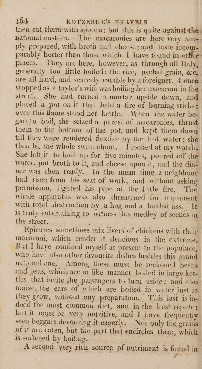 then eat them with spoons; but this is quite.againstthey national custom. The macaronies are here very sim-: ply prepared, with broth and cheese; and taste incom-. parably better than those which I have found in otter: places. They are here, however, as through all Italy, generally too little boiled: the rice, peeled grain, &amp;e,. are all hard, and scarcely eatable by a foreigner. d ouce. stopped as a taylor’s wife was boiling her macaroni in the. street... She had turned a mortar upside down, and placed a pot on it that held a fire of barning sticks: over this flame stood her kettle. When the water be- gan to boil, she seized a parcel of maecaronies, thrust them to the bottom of the pot, and kept them down till they were rendered flexible by the hot water: she then let the whole swim about. IT looked at.my watch. She left it to boil up for five minutes, poured off the: water, put broth to it, and cheese. upon it, and the din- ner was then ready. In the. mean time a neighbour had risen from his seat of work, and without asking permission, lighted his pipe at the dittle fire, The whole apparatus was also threatened for a moment with total destruction by a hog.and a loaded ass. It is truly entertaining to witness this medley of scenes in the street. 3 Epicures sometimes mix livers of chickens with their macaroni, which render it delicious in the extreme, But I have confined myself at present to the populace, who have also other favourite dishes besides this grand national one, Among these must be reckoned beans and peas, which are in like manner boiled in large ket- tles that invite the passengers to turn aside; and also maize, the ears of which are boiled in water just as they grow, without any preparation. This last is ie deed the most common diet, and in the least repute ; but it must be very nutritive, and I have frequently. seen beggars devouring it eagerly. Not only the grains of it are eaten, but the part that encircles them, which is softened by boiling.  | A second yery rich source of nutriment is found in