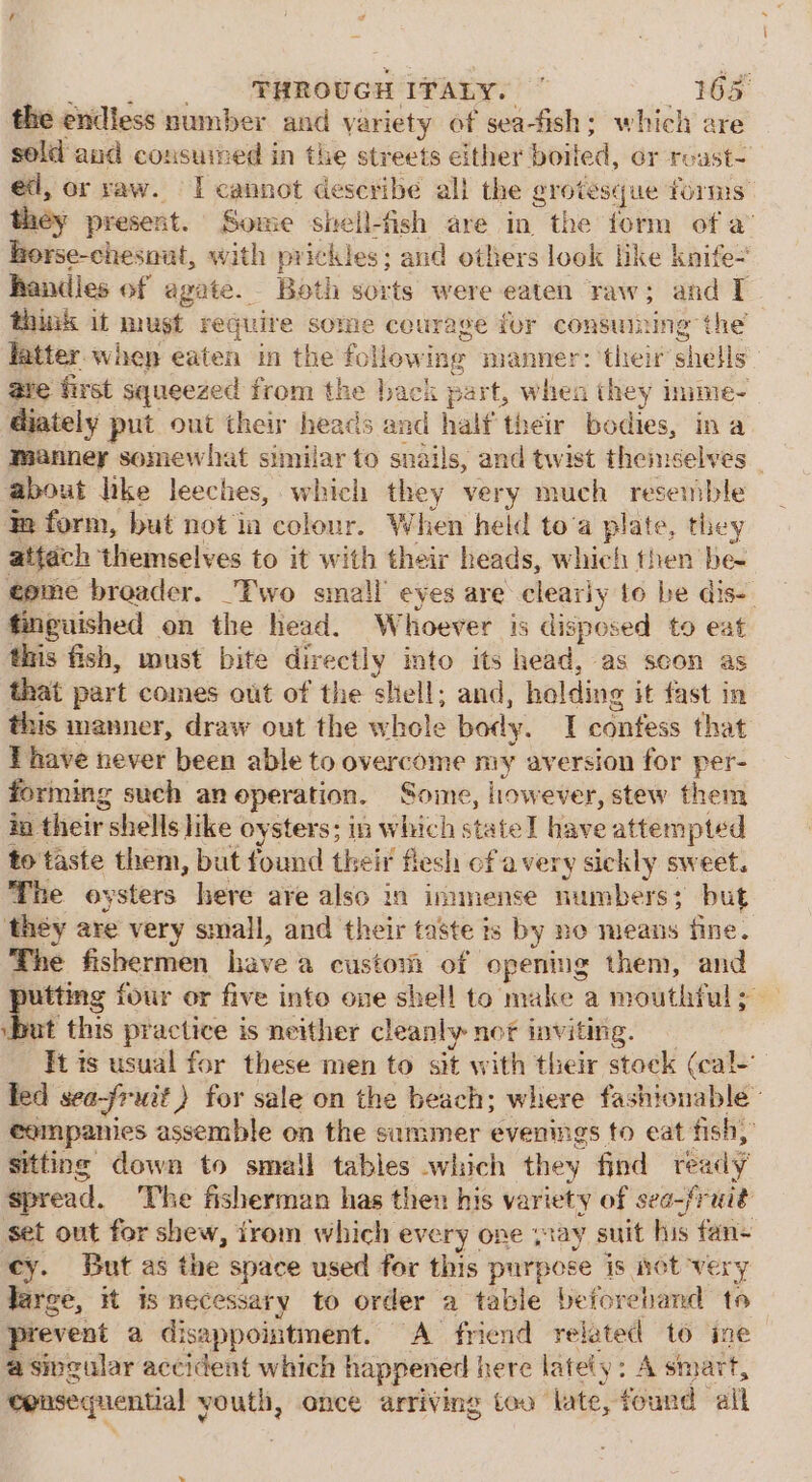 the endless number and variety of sea-fish; which are sold aud consumed in the streets either boited, or roust- ed, or raw. I cannot describe all the grotesque forms they present. Some sitell-fish are in the form of a’ hrorse-chesnat, with prickles; and others look like knife- handles of agate. Both sorts were eaten raw; and I think it must require some courage for consuming the latter. whep eaten in the following manner: their whetlg | ave first squeezed from the back part, when they inime- diately put out their heads ard half their bodies, ina manney somewhat similar to snails, and twist themselves about lke leeches, which they very much resemble in form, but not ia colour. When held to‘a plate, they attach themselves to it with their heads, which then ‘bee éome broader. Two small eyes are cleariy to be dis-- finguished on the head. Whoever is disposed to eat this fish, must bite directly into its head, as secon as that part comes out of the shell; and, helding it fast in this manner, draw out the hole boty. I Eats that Thave never been able to overcome my aversion for per- forming such an operation. Some, however, stew them io their: shells like oysters; in which state I have attempted to taste them, but found their flesh of a ver y sickly sweet. The oysters here are also in immense numbers: but they are very small, and their taste is by no means fine. The fishermen have @ custom of opening them, and utting four or five info one shel! to mike a mouthful ; at this practice is neither cleanly nof inviting. It is usual for these men to sit with their stock (cal- led sea-fruit) for sale on the beach; where fashionable eempanies assemble on the summer evenings to eat fish, sitting down to small tables which they find ready’ spread. The fisherman has then his variety of seo-frait set out for shew, from which every one say suit his fan- cy. But as the space used for this purpose is not very Jarge, it is necessary to order a table beforehand to prevent a disappointment. A friend related to ine a singular accident which happened here latet y: A smart, Consequential 5 youth, once arriving too late, found alk