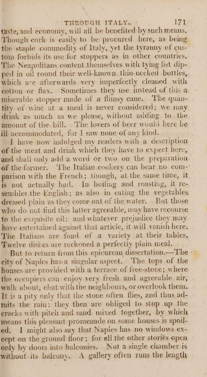 taste, and economy, will all be benefited by such means, the staple commodity of Italy, yet the tyranny of cus- tom forbids its use for stoppers as in other countries. The Neapolitans content themselves with tying list dip- ped in oif round their well-known. thin-necked bottles, which are afterwards. very imperfectly cleaned with cotion or flax. Sometimes they use mstead of this a miserable stepper made of a flimsy cane. The quan- tity of winé at a meal is never considered; we may amount of the-bill. The lovers of beer woula here be il accommodated, for I saw none of any kind. : I have now indulged my readers with a description of the meat and drink which they have to expect here, dressed plain as they come out of the water. . But those who do not find this latter agreeable, may have recourse have entertained against that article, it will vanish here. The Italians are fond of a variety at their tables, Twelve dishes are reckoned a perfectly plam meal. But to return from this epicurean dissertation.—The eity of Naples has:a singular aspect. ‘The tops of the houses are provided with a terrace of free-stone; where the occupiers can enjoy very fresh and agreeable air, walk about, chat with the neighbours, or overlook them. It is a pity only that the stone often flies, and thus ad- mits the rain: they then are obliged to. stop up the cracks with pitch and sand. mixed together, by which means this pleasant promenade on some houses is sporl- ed. I might also say that Naples has no windows ex- cept on the ground floor ; for all the other storiés 6pen only by doors into balconies, Not a single chamber is without its balcony. A gallery often runs the length