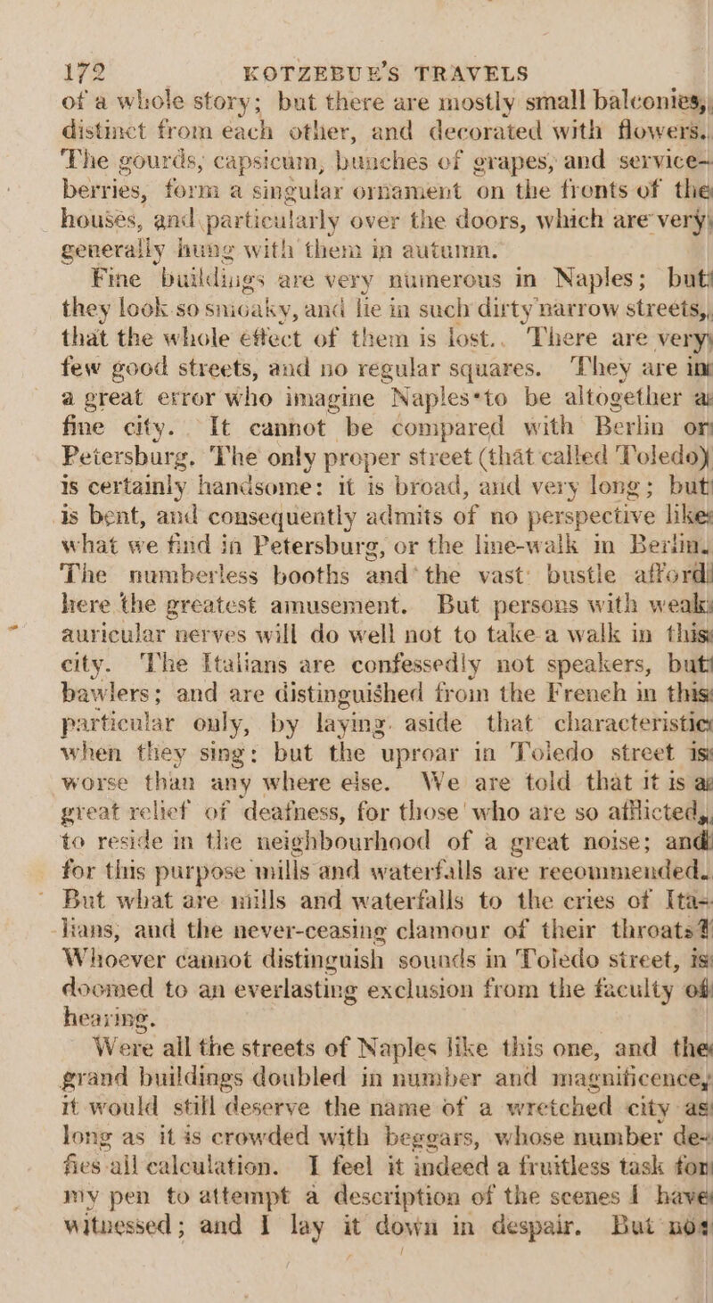 of a whole story; but there are mostly small balconies) distinct from each other, and decorated with flowers. The gourds, capsicum, bunches of grapes, and service+ berries, form a singular ornament on the fronts of the housés, and. particularly over the doors, which are very) generally ung with them in autumn. Fine buildiigs are very numerous in Naples; but? they look.so snicaky, and lie in such dirty narrow streets,, that the whole effect of them is lost.. There are very) few good streets, and no regular squares. They are ini a great error who imagine Naples*to be altogether ai fine city. It cannot be compared with Berlin on Petersburg. The only proper street (that called Toledoy is certainly handsome: it is broad, and very long; but is bent, and consequently admits of no perspective likes what we find in Petersburg, or the line-walk in Beriiny The numberless booths and*the vast’ bustle afford) here the greatest amusement. But persons with weak auricular nerves will do well not to take a walk in this: city. ‘I'he Italians are confessedly not speakers, butt bawlers; and are distinguished from the French in this: particular only, by laymg. aside that characteristie when they sing: but the uproar in Toiedo street 1sy worse than any where else. We are told that it is a great relief of deafness, for those who are so aticted,, to reside in the neighbourhood of a great noise; and for this purpose mills and waterfalls are recommended. But what are mulls and waterfalls to the cries of Ita- lians, and the never-ceasing clamour of their throats? Whoever cannot distinguish sounds in Toledo street, is) doomed to an everlasting exclusion from the faculty off hearing. | Were ail the streets of Naples like this one, and the grand buildings doubled in number and magnificence, it would still deserve the name of a wretched city as) long as it is crowded with beggars, whose number de~ fies all calculation. I feel it indeed a fr uitless task fon; my pen to attempt a description of the scenes | have witnessed; and I lay it down in despair, But nos