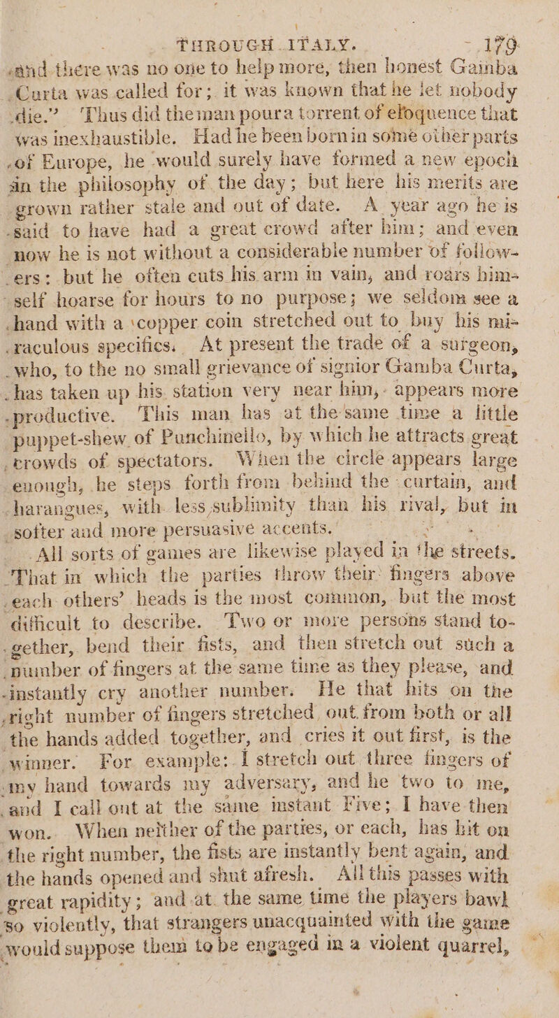 i) - S THROUGH ITALY. - 176. sand there was no one to help more, then honest Gainba -Curta was called for; it was known that he iet nobody die.” Thus did theman poura torrent of eloquence that Was inexhaustible. Had he been bornin some otber parts .of Europe, he would surely have formed a new epocla an the philosophy of the day; but here his merits are grown rather stale and out of date. A_ year ago he is -said to have had a great crowd after him; and even now he is not without a considerable number of follow- “ers: but he often cuts his arm in vain, and roars him- self hoarse for hours to no purpose; we seldom see a -hand with a ‘copper coin stretched out to buy his mi- -raculous specifics, At present the trade of a surgeon, _who, to the no small grievance of signior Gamba Curta, has taken up his. statiun very near him,- appears more -productive. This man has at the same time a little puppet-shew of Punchineilo, by which he attracts great crowds of spectators. When the circle appears large enongh, he steps forth from behind the ‘curtain, and harangues, with less sublimity than his rival, but in softer and more persuasive accents, niga es All sorts of games are likewise played in the streets. “That in which the parties throw their’ fingers above -each others’ heads is the most common, but the most dificult to describe. Two or moxe persons stand to- .gether, bend their fists, and then stretch out such a -pumber of fingers at the same time as they please, and -instantly cry another number. He that hits on the right number of fingers stretched, out. from both or all the hands added together, and cries it out first, is the winner. For example: I stretch out three fingers of amy hand towards my adversary, and he two to me, aud Leall ont at the same imstant Five; I have then won. When neither of the parties, or each, has bit on the right number, the fists are instantly bent again, and. the hands opened and shut afresh. All this passes with great rapidity; and-at. the same ume the players bawh so violently, that strangers unacquainted with ihe game awwould suppose them to be engaged in a violent quarrel, a.