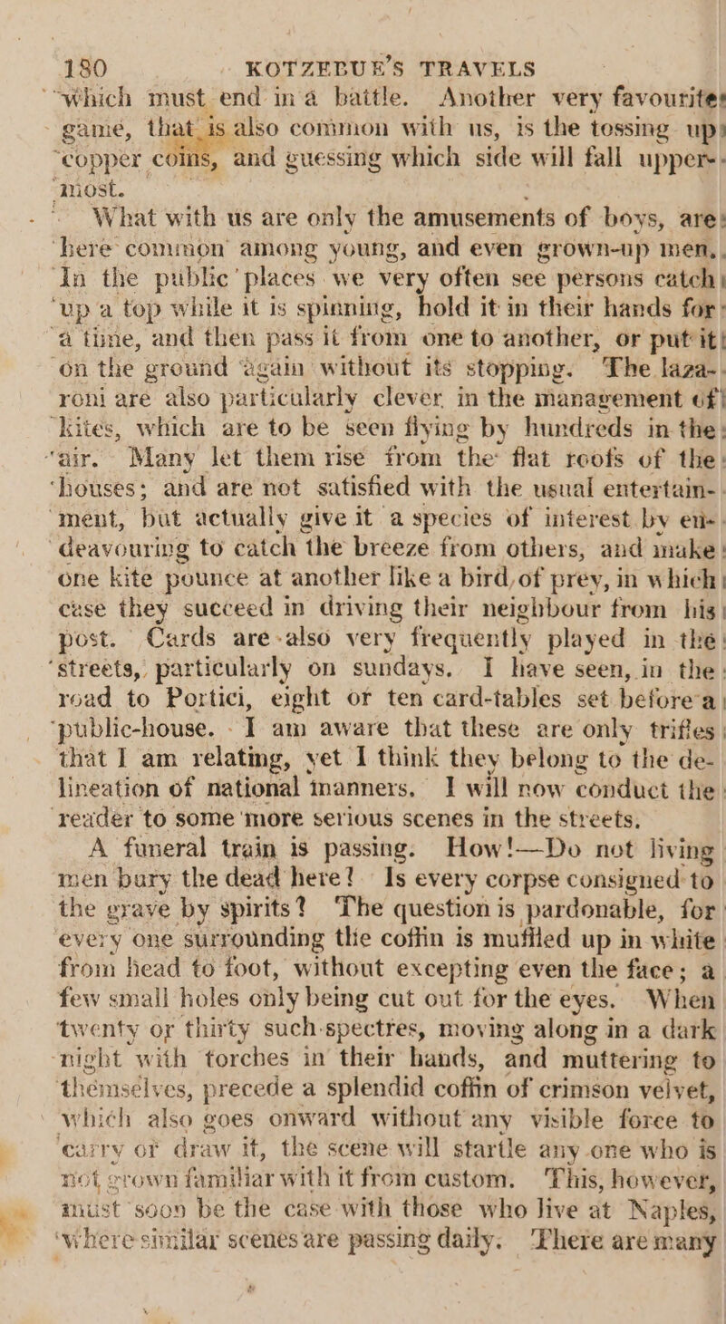 game, that. es common with us, is the tessing up) ‘copper coins, and guessing which side will fall upper: What with us are only the amusements of boys, are: here common’ among young, and even grown-up men, ‘In the public’ places we very often see persons catch | Up a top while it is spinning, hold it in their hands for: a time, and then pass it froin one to another, or put’ it! ‘on the ground ‘again without its stopping. The laza- roni are also particularly clever in the management of| ‘Kites, which are to be seen flying by hundreds in the: “air. Many let them rise from the’ flat roofs of the: ‘houses; and are not satisfied with the usual entertain-. “ment, but actually give it a species of interest by ei “deavouring to catch the breeze from others, and imuke. one kite pounce at another like a bird, of prey, in which wse they succeed in driving their neighbour from his) sdet: Cards are-also very frequently played in the. ‘streets, particularly on sundays, I have seen, in the: road to Portici, eight or ten card-tables set before a: that I am relating, yet I think they belong to the de- lineation of national manners, I will now conduct the. reader to some ‘more serious scenes in the streets. A funeral train is passing. How!—Do not living men bury the dead here! Is every corpse consigned to the grave by spirits? The question is /pardonable, for every one ‘surrounding the coftin is muffled up in white from head to foot, without excepting even the face; a few small holes only being cut out for the eyes. When ‘twenty or thirty such-spectres, moving along in a dark ‘night with torches in their hands, and muttering to themselves, precede a splendid coffin of crimson velvet, which also goes onward without any visible force to airy OF draw it, the scene will startle any one who is not crown familiar w ith it from custom. This, however, mist soon be the case with those who live at Naples,