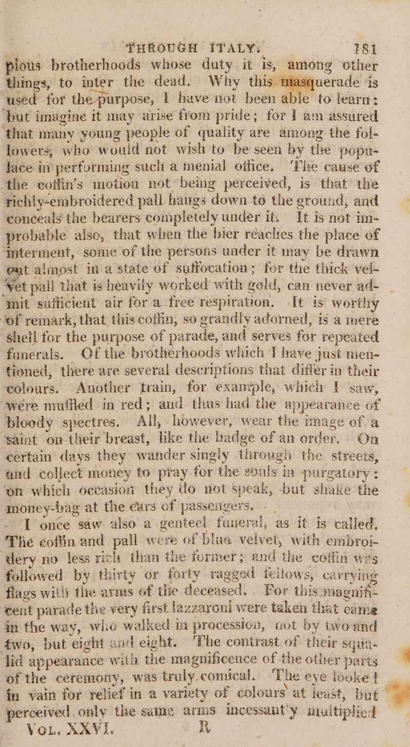 pious brotherhoods: whose duty it is, among Other things, to inter the dead. Why this masquerade ‘is ‘used for the purpose, 1 have not been able to learn: ‘but imagine it may arise from pride; for ] am assured ‘that many young people of quality are among the fol- lowers, who would not wish to be seen by the popu- lace in performing such a menial othce. ‘The cause of ‘the coifin’s motion not being perceived, is that the richty-embroidered pall hangs down to the ground, and ‘conceals the bearers completely under it. 1t is not im- probable also, that when the bier reaches the place of ‘interment, some of the persons under it may be drawn eat almost ina state of suffocation; for the thick vel- ‘Vet pall that is heavily worked with geld, can never ad- ‘mit sufficient air for a_free respiration. It is worthy of remark, that this coffin, so grandly adorned, is a mere sheil for the purpose of parade, and serves for repeated funerals. Of the brotherhoods which T have just men- tioned, there are several descriptions that differ in their colours. Another train, for exanyple, which I saw, were mufiled in red; and thus had the appearaice of bloedy spectres. All, however, wear the image of, a saint on their breast, like the badge of an order. On certain days they wander singly through the. streets, ‘and collect money to ptay-for the souls in purgatory: ‘on which octasion they do not speak, -but shake the money-bag at the ears of passerigers. » | toy I once saw also a genteel funeral, as it is called, The coftin and pall were of blue velvet, with embroi- dery no less rich than the former; and the coffin wes followed by thirty or forty ragged iellows, carrying flags witli the arms of tie deceased. For thismagnifi- ‘ent parade the very first la gzaroni were taken that came in the way, who walked im procession, uot by avoand 4wo, but eight and eight. The contrast. of their sqiia- lid appearance with the magnificence of the other parts of the ceremony, was truly comical. The eye looke} fn vain for relief in a variety of colours at jeast, but perceived only the same arms incessant'y. uultiplied Vou. XX¥I.