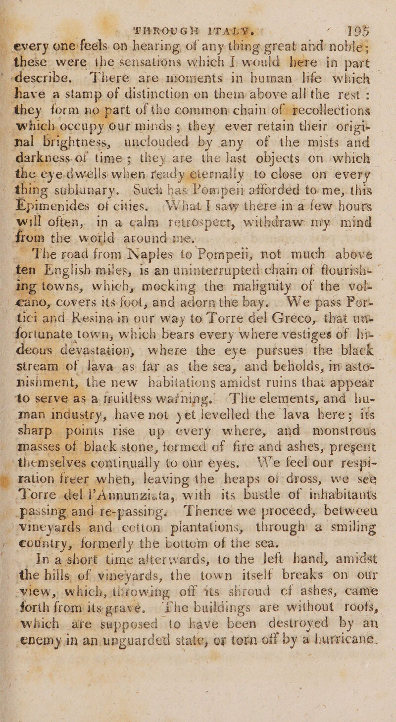 z ’ : ) THROUGH UT Ay ‘\ O65 ‘ every one feels on hearing, of any Bes nies and: noble; ' deseribe. There are. moments in buman life which have a stamp of distinction on them above all the rest : ‘they form no part of the common: chain of recollections | ar apocen py our minds; they ever retain their origi- nal ightness, unclouded by any of the mists and darkness.of time ; they are the last objects on which the eye dwells when ready eternally to close on every thing sublunary. Such has Pompeii afforded to me, this Epimenides of cities. What I saw there in a few hours will often, in a calm retrospect, withdraw my mind from the world around me, _ The road from Naples to Pompeii; not much above ten English miles, is an uninterrupted chain of flourish: | ae which, mocking the malignity of the vol — _ €ano, Covers its foot, and adorn the bay. We pass Por- tici and Resina in our way to Torre del Greco, that un- fortunate. town, which bears every where vestiges of he deous devastation, where the eye pursues the black stream of lava as far as the sea, and beholds, im asto-— nishment, the new habitations amidst ruins thai appear ‘to serve as a Iruitless warning. The elements, and hu- man industry, have not yet levelled the lava here; its sharp points rise up every where, and monstrous masses of black stone, formed of fire aad ashes, pregert themselves continually toour eyes. We feel our respi- ration freer when, leaving the ian of dross, we see Torre del PAnnunaiata, with its bustle of inkabitants / vineyards and cotton plantations, through a smiling country, formerly the botten of the sea. In a short time afterwards, to the left hand, amidst the hills of vineyards, the town itself breaks on our view, which, throwing off its shroud cf ashes, came forih from its grave. “Phe buildings are without roofs, which. are supposed to have been destroyed by an enemy.in an unguarded state, og torn off by a hurricane.