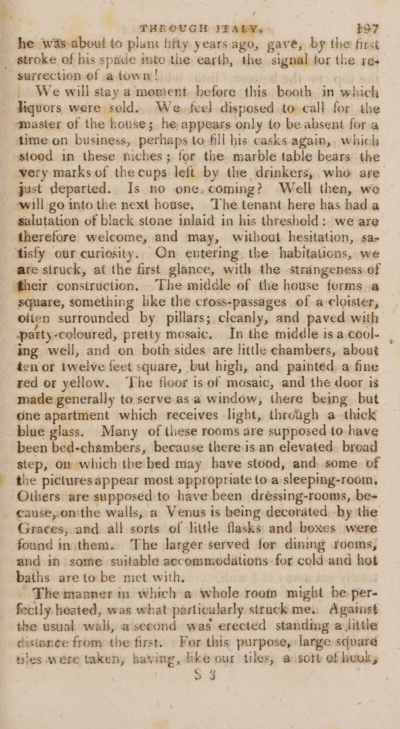 THROUGH IDALY.: RoR he wits about to plant hfty years ago, gave, by the first stroke of his spade into the earth, the signal for the res ' surrection of a town’! , We will stay a moment before. this. -boath in which liquors were sold. We. feel disposed to call for the master of the house; he appears only to be absent fora time on business, perhaps to fill his casks again, which stood in these niches; for the. marble table bears the very marks of the cups left by the drinkers, who are just departed. Is no one.coming? Well then, we will go into the next house. The tenant here has hada salutation of black stone inlaid in his threshold: we are therefore welcome, and may, without. hesitation, sar ‘tisfy our curiosity. On entering. the habitations, we are struck, at the first glance, with the strangeness of their construction, The middle of the house forms a square, something like the cross-passages of a cloister, olten surrounded by pillars; cleanly, and paved with party-coloured, pretty mosaic. In the middle is a. cool- ing well, and on both sides are little chambers, about ten or iwelve feet square, but high, and painted a fine red or yellow. The floor is. of mosaic, and the door is made generally to serve as a window, there being but One apartment which receives light, through a thick blue glass. Many of these rooms are supposed to have been bed-chambers, because there is an elevated. broad es on which the bed may have stood, and some of the picturesappear most appropriate to a. sleeping-room, Others are marian to have been dréssing-rooms, be- cause,.on'the walls, a Venus is being decorated, by the Graces, and all sorts of little flasks and boxes were found inithem. The larger served for dining rooms, and im some suitable accommodations. for cold-and hot baths are to be met with, The manner in which a whole room might be: per- fectly heated, was what particularly: struck me, Against the usual wall, asecond was erected standing a Jdittle distance from the first. For this purpose, large square tiles were taken, having, ike our tiles, a sort of hook, (ay