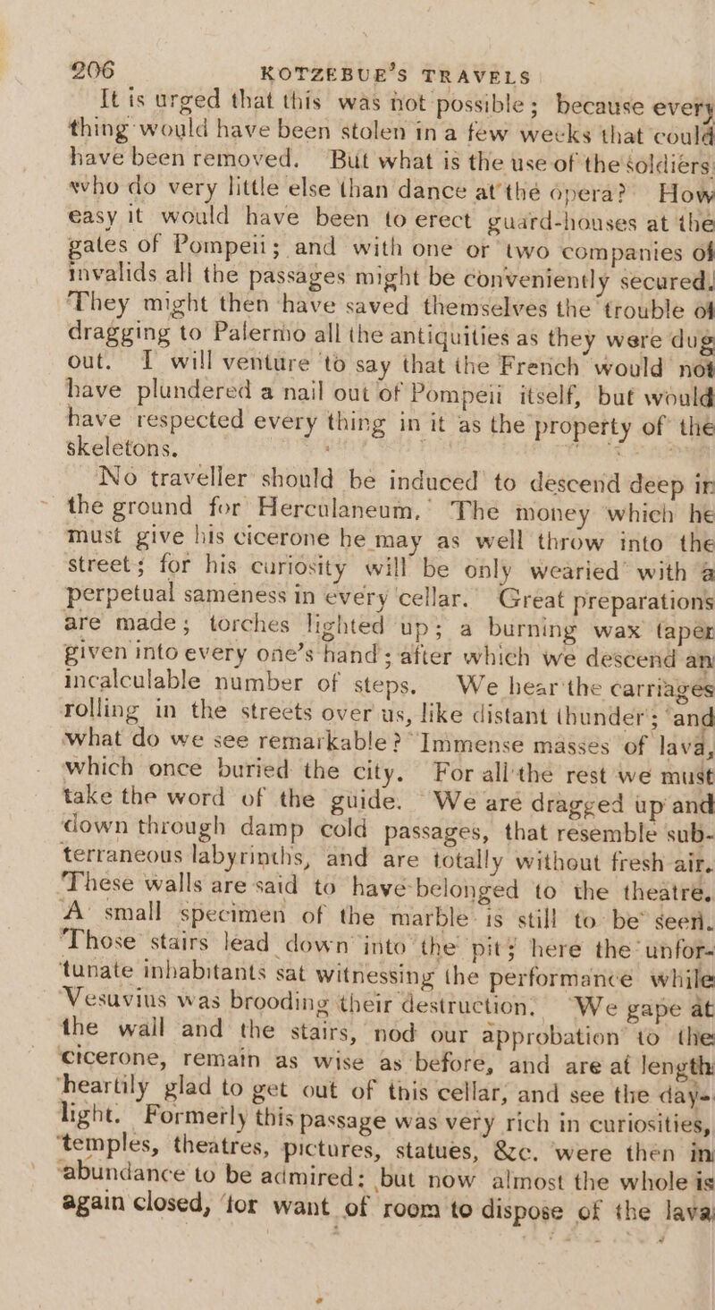 It is urged that this was hot possible; because every thing would have been stolen in a few wecks that could have been removed. But what is the use of the soldiers: who do very little else (han dance atthe opera? How easy it would have been to erect guard-houses at the gates of Pompeii; and with one or two companies of invalids all the passages might be conveniently secured, They might then have saved themselves the trouble of dragging to Palermo all the antiquities as they were dug out. I will venture ‘to say that the French would not have plundered a nail out of Pompeii itself, bué would have respected every thing in it as the property of the skeletons. TONE Re No traveller should be induced’ to descend deep ir the ground for Herculaneum,’ The money whieh he Must give his cicerone he may as well throw into the street; for his curiosity will be only wearied’ with @ perpetual sameness in every ‘cellar.’ Great preparations are made; torches lighted up; a burning wax taper given into every one’s hand’; after which we descend an incalculable number of steps. | We hear'the carriages rolling in the streets over us, like distant ihunder'; ‘and what do we see remarkable? “Inimense masses of lava, which once buried the city. For all'the rest we must take the word of the guide. We are dragged up and down through damp cold passages, that resemble sub- terraneous labyrinths, and are totally without fresh air. These walls are said to have-belonged to the theatre, A’ small specimen of the marble: is still to: be” seen. Those stairs lead down into’ the pit; here the’ unfor- tunate inhabitants sat witnessing the performance while ‘Vesuvius was brooding their destruction, “We gape at the wail and the stairs, nod our approbation to the Cicerone, remain as wise as before, and are at length: heartily glad to get out of tiis cellar; and see tle day=. light. Formerly this Passage was very rich in curiosities, ‘temples, theatres, pictures, statues, &amp;c. ‘were then in abundance to be admired: but now almost the whole is again closed, ‘tor want of room to dispose of the lava @