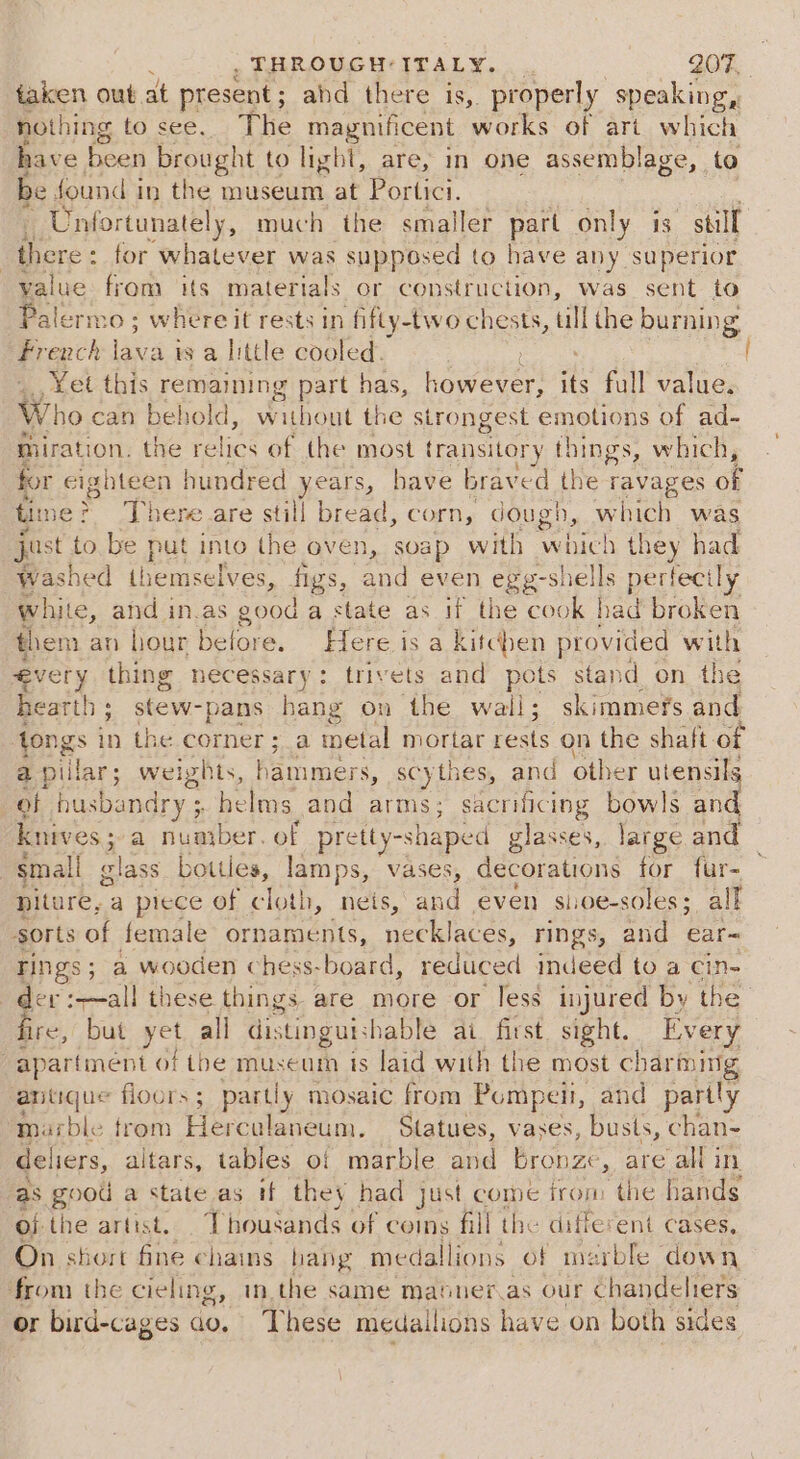taken out, at present ; ahd there is,. properly speaking, nothing to see. The magnificent one of art which have been brought to light, are, im one assemblage, to be found i in the museum at Portici. Unt ortunately, much the smaller part only is. still | Dore: : for whatever was supposed to have any superior value from its materials or construction, was sent to Palermo; ; where it rests in fifty-two chests, ull he burning French nee is a little cooled. : ‘Yet this remaining part has, however, its full value, Who can behold, w mibeat the strongest emotions of ad- miration. the relics of the most transitory pie. which, for eighteen hundred years, have braved the ravages of time? There are still bread, corn, dough, which was just to be put into the oven, soap with nelen they had washed themselves, figs, and even egg-shells pertecily white, and in.as good a state as if the cook had broken them an hour before. Here is a kitchen provided with évery thing necessary: trivets and po stand on the hearth ; stew- pans hang on the wail; skimmefs and tongs in the corner ; a inetal mortar rests on the shaft. of a pillar; weights, cers » SCy thes, and other utensils of pusbandry ; helms and arms; sacrificing bowls at knives ; a number. of pretly-shaped glasses, large and “small lass botties, lamps, vases, decorations for fur- piture, a piece of cloth 1, neis,’ and even sioe-soles;. all sorts of female ornaments, eeiaces, rings, and ear- rings ; ; a wooden chess- board, reduced ind eed toa cin- i a reall these things are more or less injured by the re, but yet all distinguishable ai. first. sight. Every j apartment of tbe museum is laid with the most charming antique floors; partly mosaic from Pompeii, and partly marble trom Herculaneum. Statues, vases, busts, chan- deliers, altars, tables of marble and bronze, are all in as goou a state as if they had just come from the hands of the artist. 1 housands of coins fill the di Terent Cases, On short fine chains hang medallions of merble down from the cieling, mn.the same matner.as our Sper or bird-cages ao. T hese medallions have on both sid