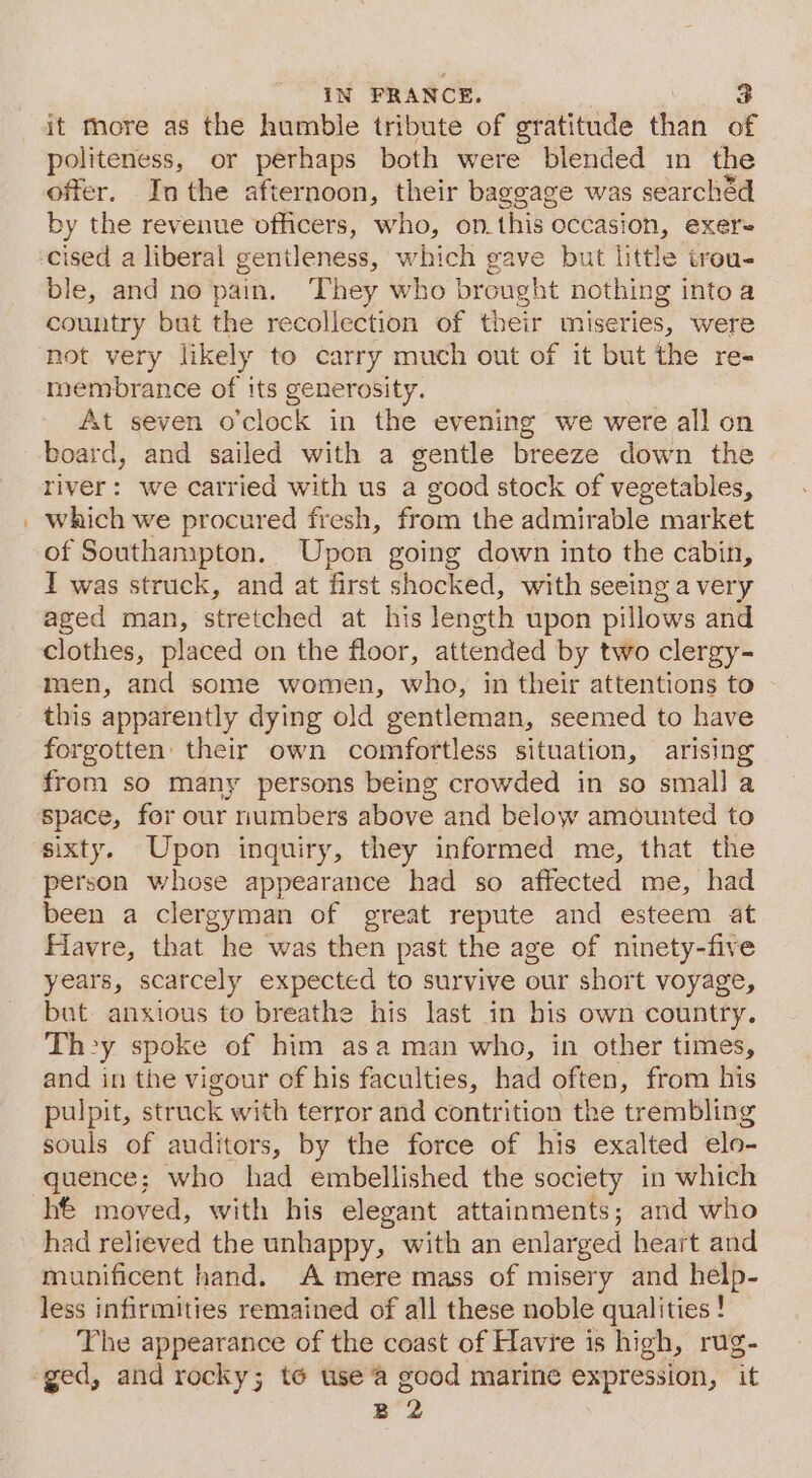 it more as the humble tribute of gratitude than of politeness, or perhaps both were blended in the offer. Inthe afternoon, their baggage was searchéd by the revenue officers, who, on_this occasion, exer cised a liberal gentleness, which gave but little trou- ble, and no pain. They who brought nothing intoa country but the recollection of their miseries, were not very likely to carry much out of it but the re- membrance of its generosity. At seven o'clock in the evening we were all on board, and sailed with a gentle breeze down the river: we carried with us a good stock of vegetables, which we procured fresh, from the admirable market of Southampton. Upon going down into the cabin, I was struck, and at first shocked, with seeing a very aged man, stretched at his length upon pillows and clothes, placed on the floor, attended by two clergy- men, and some women, who, in their attentions to this apparently dying old gentleman, seemed to have forgotten their own comfortless situation, arising from so many persons being crowded in so small a space, for our numbers above and below amounted to sixty. Upon inquiry, they informed me, that the person whose appearance had so affected me, had been a clergyman of great repute and esteem at Havre, that he was then past the age of ninety-five years, scarcely expected to survive our short voyage, but anxious to breathe his last in his own country. They spoke of him asa man who, in other times, and in the vigour of his faculties, had often, from his pulpit, struck with terror and contrition the trembling souls of auditors, by the force of his exalted elo- quence; who had embellished the society in which hé moved, with his elegant attainments; and who had relieved the unhappy, with an enlarged heart and munificent hand. A mere mass of misery and help- less infirmities remained of all these noble qualities ! The appearance of the coast of Havre is high, rug- zB 2