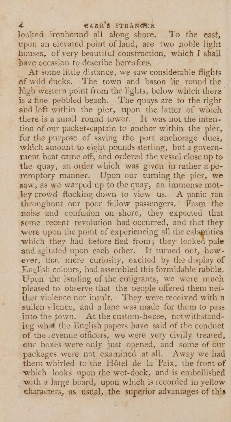 looked ironbound all along shore. To the east, upon an elevated point of land, are two noble light — houses, of very beautiful construction, which I shall have occasion to describe hereafter. _ At some little distance, we saw considerable flights of wild ducks. The town and bason lie round the high western point from the lights, below which there is a fine pebbled beach. The quays are to the right and left within the pier, upon the latter of which there is a sinall round tower. It was not the inten- tion of our packet«captain to anchor within the pier, for the purpose of saving the port anchorage dues, which amount to eight pounds sterling, but a govern- ment boat came off, and ordered the vessel close up to the quay, an order which was given in rather a pe- remptory manner. Upon our turning the pier, we saw, as we warped up to the quay, an immense mot- ley crowd flocking down to view us, A panic .ran throughout our poor fellow passengers. From the noise and confusion on shore, they expected that some recent revolution had occurred, and that they were upon the point of experiencing all the calamities which they had before fled from; they lookes pale and. agitated upon each other. It turned out, how- ever, that’ mere curiosity, excited by the display of English colours, had assembled this formidable rabble. Upon the landing of the emigrants, we were much pleased to observe that the people offered them nei- ther violence nor insult. They were received with a sullen silence, and a lane was made for them to pass into the town. At the custom-heuse, notwithstand- ing whet the English papers have said of the conduct xd si ,evenue officers, we were very civilly treated, r boxes were only just opened, and some of our teats were not examined -at all. Away wevhad them whirled to the Hétel de la Paix, the front of ‘which looks upon the wet-dock, and is embellished with a large board, upon which is recorded in yellow characters, as usnal, the superior advantages of this