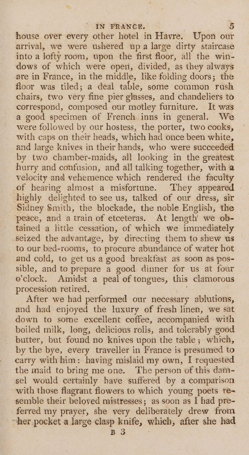 house over every other hotel in Havre. Upon our arrival, we were ushered up a large dirty staircase into a lofty room, wpon the first floor, all the win- dows of which were open, divided, as they always are in France, in the middle, like folding doors; the floor was tiled; a deal table, some common “pais chairs, two very fine pier glasses, and chandeliers to correspond, composed our motley furniture. It was a good specimen of French inns in general. We were followed by our hostess, the porter, two cooks, with caps on their heads, which had once been white, and large knives in their hands, who were succeeded by two chamber-maids, all looking in the greatest hurry and confusion, and all talking together, with a velocity and vehemence which rendered the faculty of hearing almost a misfortune. They appeared highly delighted to see us, talked of our dress, sir Sidney Smith, the blockade, the noble English, the peace, and a train of etceteras. At length’ we ob- tained a little cessation, of which we immediately seized the advantage, by directing them to shew us to our bed-rooms, to procure abundance of water hot and cold, to get us a good breakfast as soon as pos- sible, and to prepare a good dinner for us at four e’clock. Amidst a peal of tongues, this clamorous procession retired, After we had performed our necessary ablutions, and had enjoyed the luxury of fresh linen, we sat down to some excellent coffee, accompanied | with boiled milk, long, delicious rolls, and tolerably good butter, but found no knives upon the table; which, by the bye, every traveller in France is presumed to carry with him: having mislaid my own, I requested the maid to bring me one. ‘The person of this dam- sel would certainly have suffered by a comparison with those flagrant flowers to which young poets re- semble their beloved mistresses; as soon as I had pre- ferred my prayer, she very deliberately drew from “her pocket a large clasp knife, which, after she had B 3 .