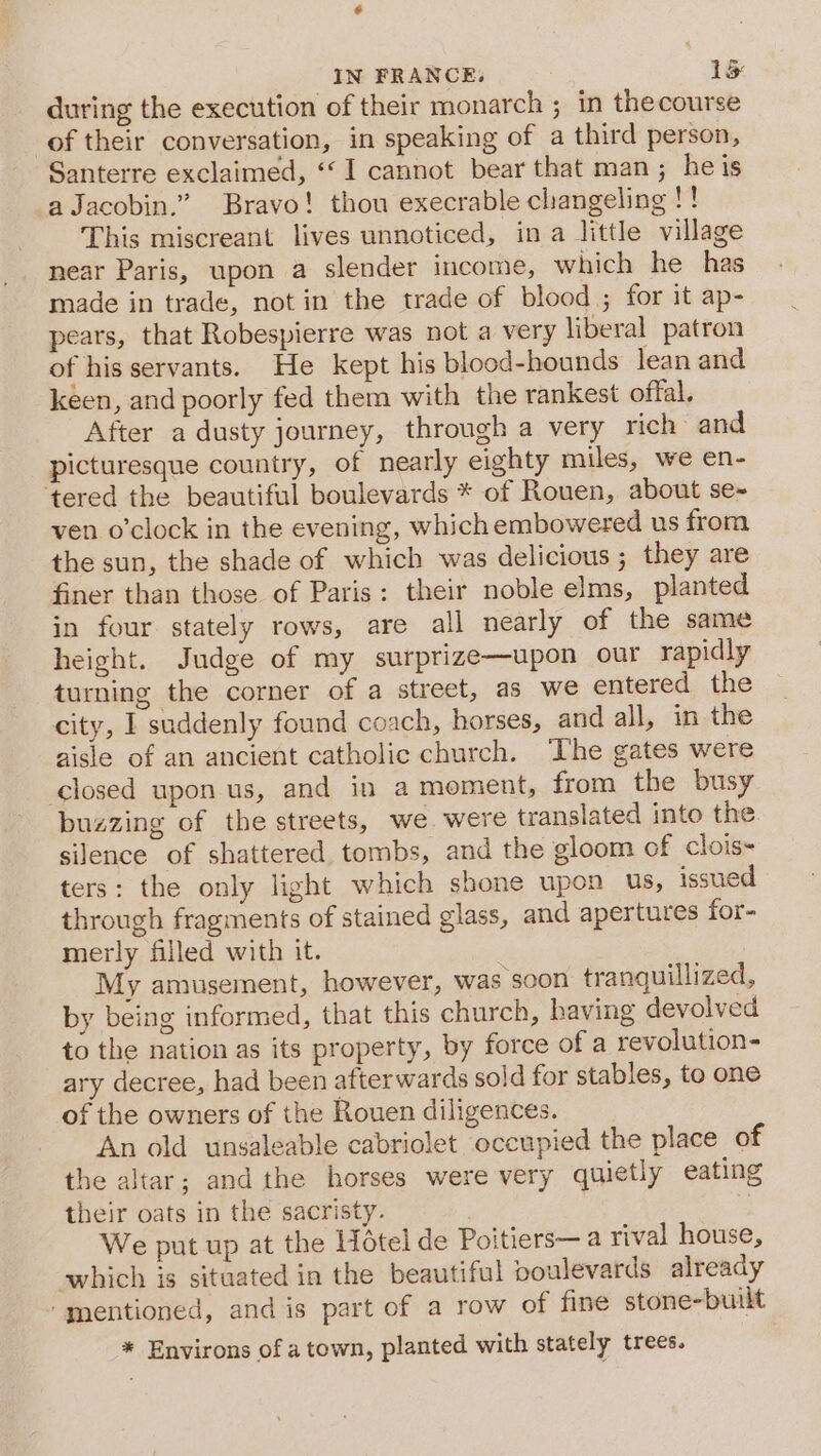 during the execution of their monarch ; in thecourse of their conversation, in speaking of a third person, Santerre exclaimed, ‘I cannot bear that man ; he is aJacobin.” Bravo! thou execrable changeling !! This miscreant lives unnoticed, ina little village near Paris, upon a slender income, which he has made in trade, not in the trade of blood ; for it ap- pears, that Robespierre was not a very liberal patron of his servants. He kept his blood-hounds lean and keen, and poorly fed them with the rankest offal. After a dusty journey, through a very rich and picturesque country, of nearly eighty miles, we en- ‘tered the beautiful boulevards * of Rouen, about se- ven o’clock in the evening, which embowered us from the sun, the shade of which was delicious ; they are finer than those of Paris: their noble elms, planted in four stately rows, are all nearly of the same height. Judge of my surprize—upon our rapidly turning the corner of a street, as we entered the city, I suddenly found coach, horses, and all, in the aisle of an ancient catholic church. ‘The gates were closed upon us, and in a moment, from the busy buzzing of the streets, we were translated into the silence of shattered. tombs, and the gloom of clois- ters: the only light which shone upon us, issued through fragments of stained glass, and apertures for- merly filled with it. My amusement, however, was soon tranquillized, by being informed, that this church, having devolved to the nation as its property, by force of a revolution- ary decree, had been afterwards sold for stables, to one of the owners of the Rouen diligences. An old unsaleable cabriolet occupied the place of the altar; andthe horses were very quietly eating their oats in the sacristy. | We put up at the Hotel de Poitiers—a rival house, which is situated in the beautiful ooulevards already ‘mentioned, and is part of a row of fine stone-builkt * Environs of a town, planted with stately trees.
