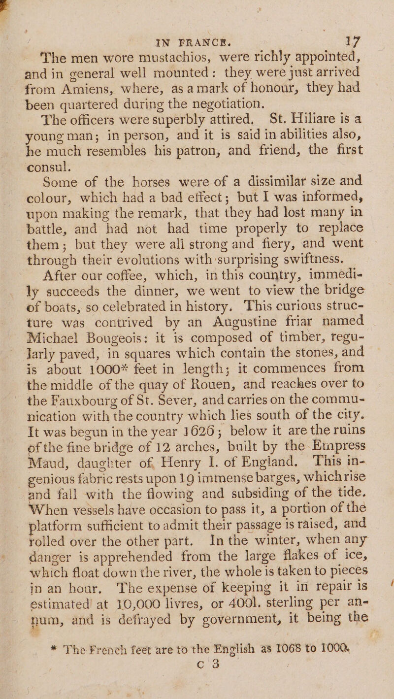 The men wore mustachios, were richly appointed, and in general well mounted: they were just arrived from Amiens, where, as amark of honour, they had been quartered during the negotiation. The officers were superbly attired. St. Hiliare is a young man; in person, and it is said in abilities also, he much resembles his patron, and friend, the first consul, Some of the horses were of a dissimilar size and colour, which had a bad effect; but I was informed, upon making the remark, that they had lost many in battle, and had not had time properly to replace them; but they were ali strong and fiery, and went through their evolutions with surprising swiftness. After our coffee, which, in this country, immedi- ly succeeds the dinner, we went to view the bridge of boats, so celebrated in history. This curious struc- ture was contrived by an Augustine friar named Michael Bougeois: it is composed of timber, regu- larly paved, in squares which contain the stones, and is about 1000* feet in length; it commences from the middle of the quay of Rouen, and reaches over to the Fauxbourg of St. Sever, and carries on the commu- nication with the country which lies south of the city. It was begun in the year 1626; below it are the ruins of the fine bridge of 12 arches, built by the Empress Maud, daughter of, Henry I. of Engiand. This in- genious fabric rests upon 19 immense barges, whichrise and fall with the flowing and subsiding of the tide. When vessels have occasion to pass it, a portion of the latform sufficient to admit their passage is raised, and rolled over the other part. Inthe winter, when any danger is apprehended from the large flakes of ice, which float down the river, the whole is taken to pieces in an hour. The expense of keeping it in repair is estimated’ at 10,000 livres, or 4001. sterling per an- num, and is defrayed by government, it being the * The French feet are to the English as 1068 to 1000. Cis