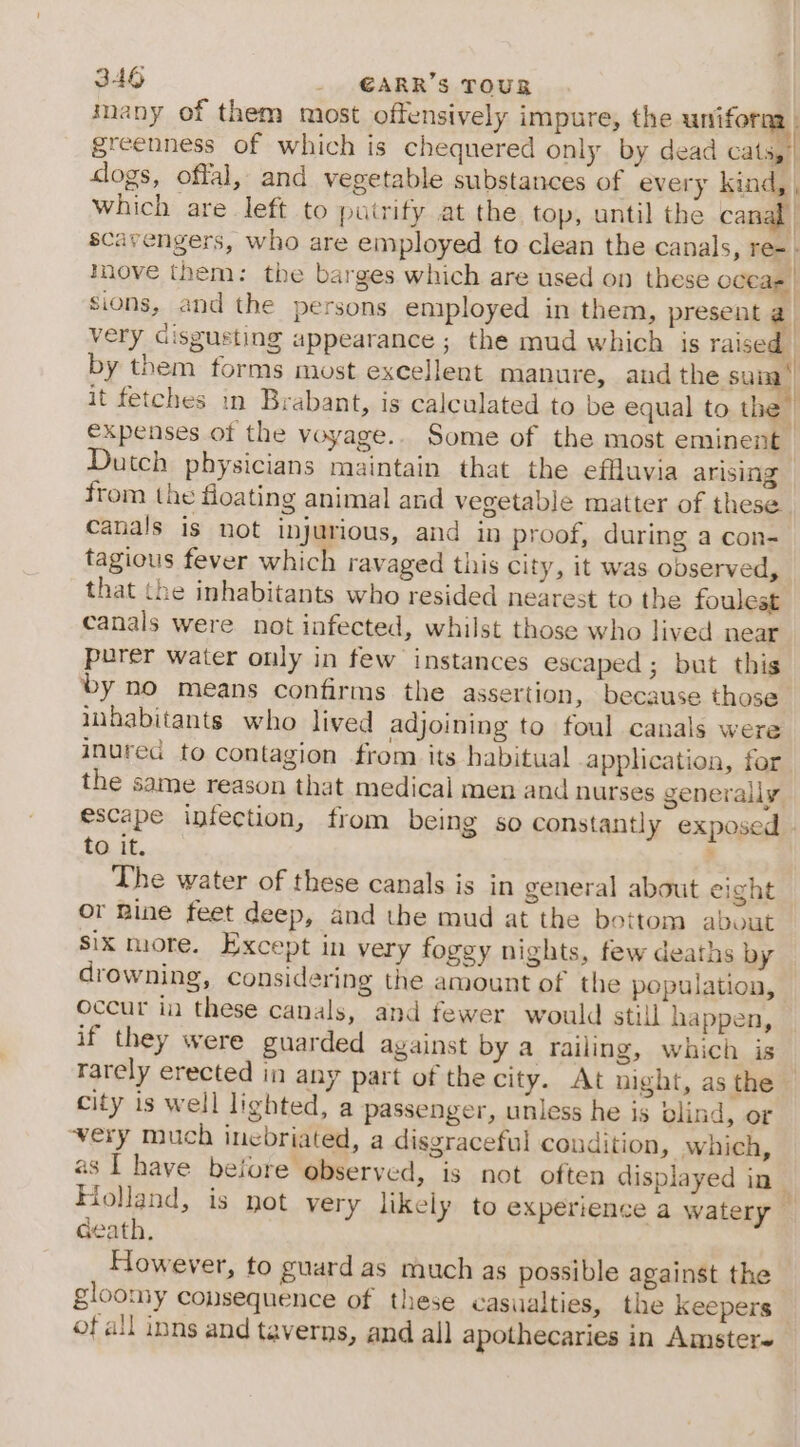 many of them most offensively impure, the uniforna - greenness of which is chequered only by dead cats,’ clogs, offal, and vegetable substances of every kind, , which are left to purify at the top, until the canal scavengers, who are employed to clean the canals, re-- inove them: the barges which are used on these oceas | sions, and the persons employed in them, present @ very disgusting appearance ; the mud which is raised — by them forms most excellent manure, and the sun it fetches in Brabant, is calculated to be equal to the” expenses of the voyage.. Some of the most eminent. Dutch physicians maintain that the effluvia arising from the floating animal and vegetable matter of these canals is not injurious, and in proof, during a con- tagious fever which ravaged this city, it was observed, that the inhabitants who resided nearest to the foulest canals were not infected, whilst those who lived near purer water only in few instances escaped ; but this by no means confirms the assertion, because those inhabitants who lived adjoining to foul canals were inured to contagion from its habitual apphication, for the same reason that medical men and nurses generally escape infection, from being so constantly exposed - to it. ’ The water of these canals is in general about eight or Rine feet deep, and the mud at the bottom about Six more. Except in very foggy nights, few deaths by drowning, considering the amount of the population, occur in these canals, and fewer would still happen, if they were guarded against by a railing, which is rarely erected in any part of the city. At night, as the city is well lighted, a passenger, unless he is blind, or very much inebriated, a disgraceful coudition, which, as I have beiore observed, is not often displayed in| Holland, is not very likely to experience a watery — Geath, However, to guard as much as possible against the - gloomy consequence of these casualties, the Keepers ofall inns and taverns, and all apothecaries in Amster~