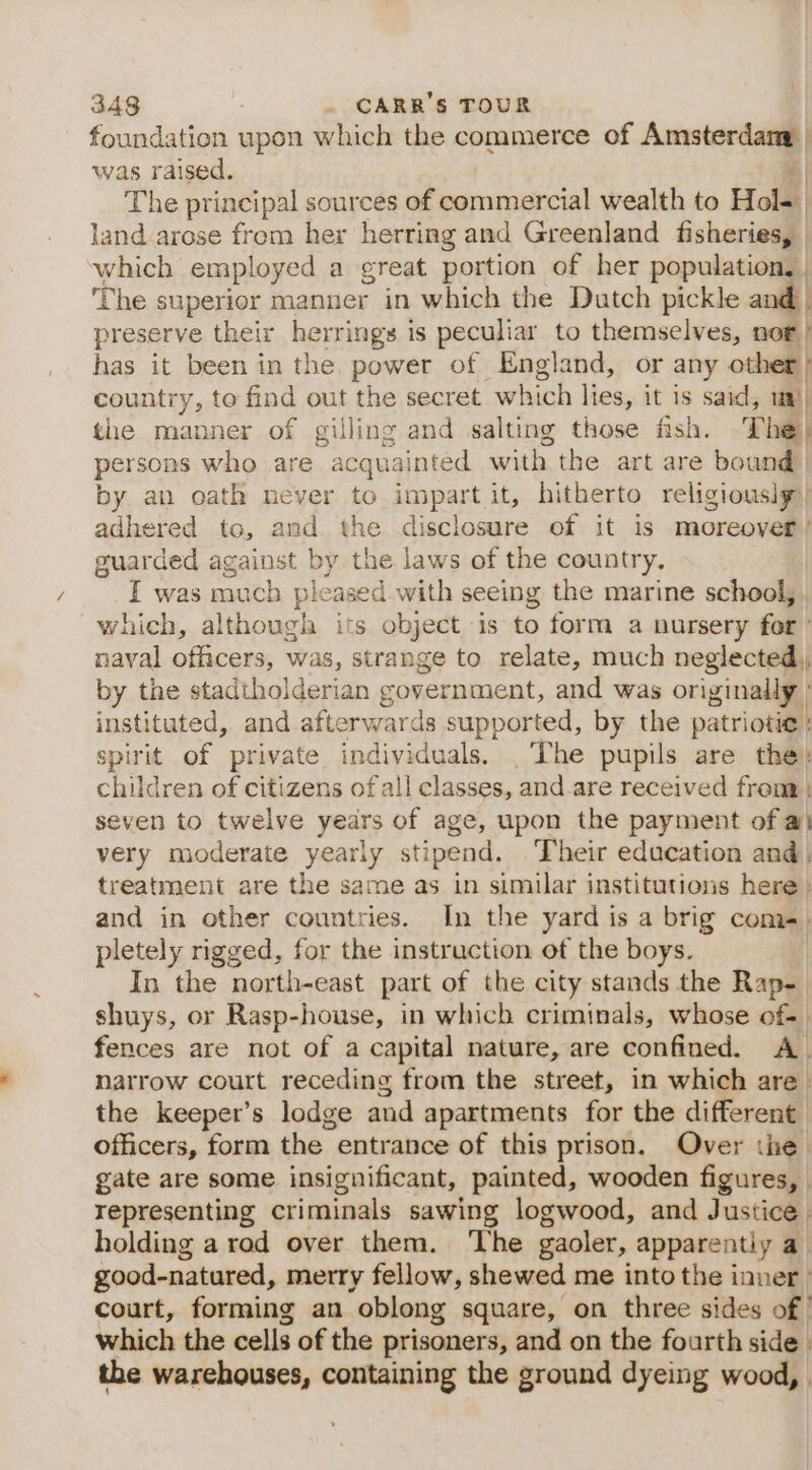 foundation upon which the commerce of Amsterdam was raised. al The principal sources of commercial wealth to Hol- land arose from her herring and Greenland fisheries, — which employed a great portion of her population, | ‘The superior manner in which the Dutch pickle and | preserve their herrings is peculiar to themselves, nor) has it been in the power of England, or any other | country, to find out the secret “which lies, it is said, 1m) the manner of gilling and salting those fish. The | persons who are “acquainted with the art are bound by an oath never to impart it, hitherto religiousig) adhered to, and the disclosure of it is moreover’ guarded against by the laws of the country. I was much pleased with seeing the marine school, which, although its object is to form a nursery for ’ naval officers, was, strange to relate, much neglected, by the stadtholderian government, and was originally : instituted, and afterwards supported, by the patriotic \ spirit of private individuals. _The pupils are the} children of citizens of all classes, and.are received from | seven to twelve years of age, upon the payment of a very moderate yearly stipend. Their education and treatment are the same as in similar institutions here» and in other countries. In the yard is a brig come) pletely rigged, for the instruction of the boys. | In the north-east part of the city stands the Rap-_ shuys, or Rasp-house, in which criminals, whose of- fences are not of a capital nature, are confined. A. natrow court receding from the street, in which are the keeper’s lodge and apartments for the different officers, form the entrance of this prison. Over the gate are some insignificant, painted, wooden figures, representing criminals sawing logwood, and Justice. holding a rod over them. The gaoler, apparently a good-natured, merry fellow, shewed me into the inner | court, forming an oblong square, on three sides of | which the cells of the prisoners, and on the fourth side | the warehouses, containing the ground dyeing wood,