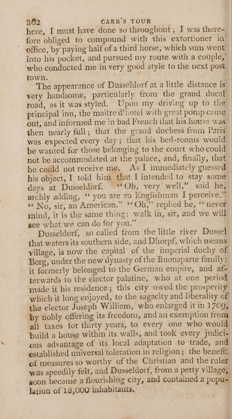 here, I must have done so throughout ; I was there- fore obliged to compound with this extortioner in office, by paying half ofa third horse, which sum went into his pocket, and pursued my route with a couple, who conducted me in very good style to the next post town. ? The appearance of Dusseldorf at a little distance is very handsome, particularly from the grand ducal road, as it was styled. Upon my driving up to the principal inn, the maitre d’hotel with great pomp came out, and informed me in bad French that his house was then nearly full; that the grand duchess from Paris was expected every day; that his bed-rooms would be wanted for those belonging to the court who could not be accommodated at the palace, and, finally, that he could not receive me. As I immediately guessed his object, I told him that I intended to stay some | days at Dusseldorf. ‘Oh, very well,” said he, archly adding, ‘ you are an Englishman I perceive.” ‘© No, sit, an American.” “Oh,” replied he, ‘* never mind, it is the same thing: walk in, sir, and we will see what we can do for you.” : Dusseldorf, so called from the little river Dussel that waters its southern side, and Dhorpf, which means village, is now the capital of the imperial duchy of Berg, under the new dynasty of the Buonaparte family: it formerly belonged to the German empire, and af- terwards to the elector palatine, who at one period made it his residence; this city owed the prosperity which it long enjoyed, to the sagacity and liberality of the ejector Joseph William, who enlarged it in 1709, by nobly offering its freedom, and an exemption from all taxes for thirty years, to every one who would build a house within its walls, and took every judici- ous advantage of its local adaptation to trade, and established universal toleration in religion; the benefit of measures so worthy of the Christian and the ruler was speedily felt, and Dusseldorf, from a petty village, goon became a flourishing city, and contained a popu- lation of 18,000 inhabitants. oa