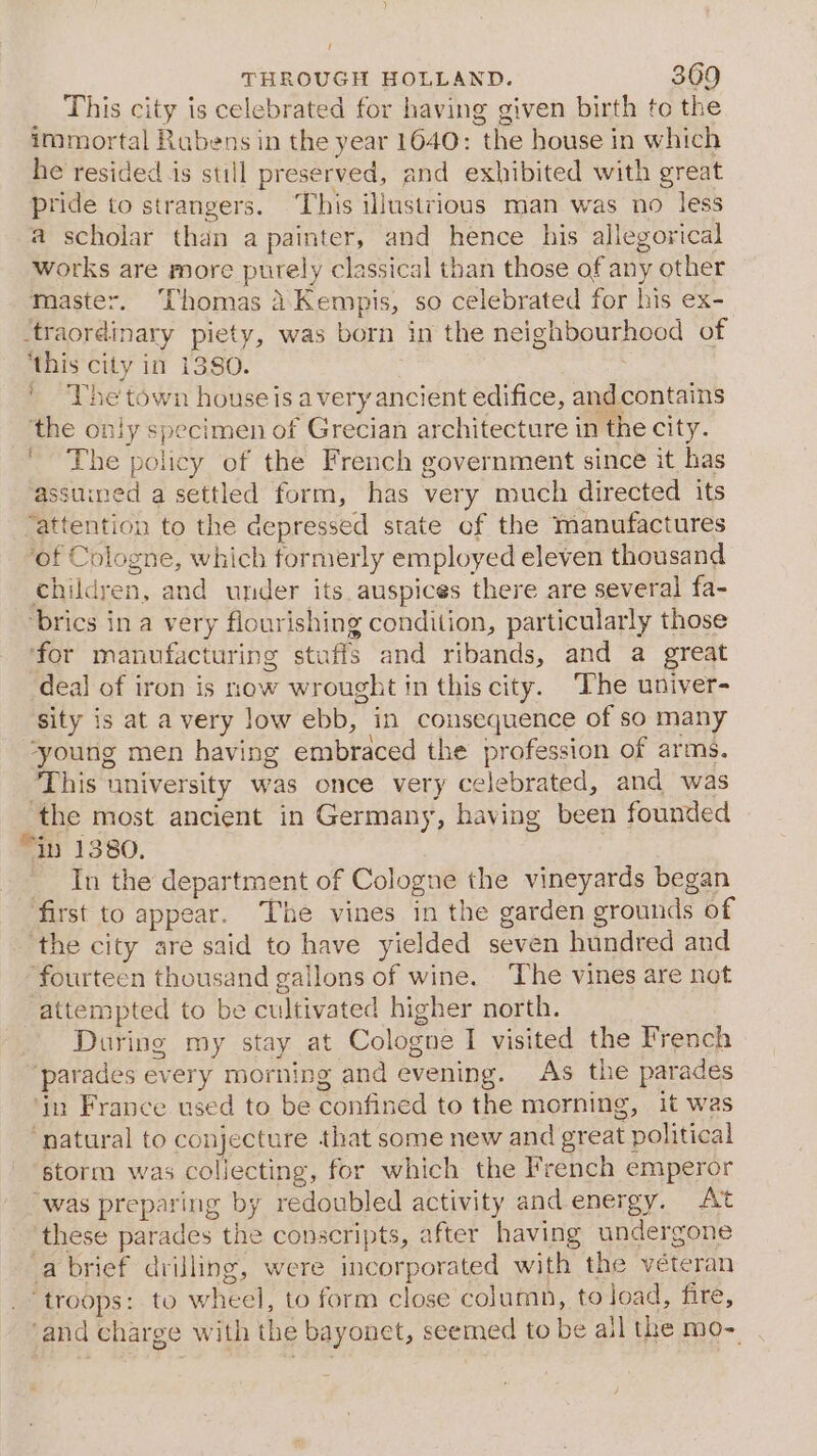 _ This city is celebrated for having given birth to the immortal Rubens in the year 1640: the house in which he resided is still preserved, and exhibited with great pride to strangers. ‘This illustrious man was no less a scholar than a painter, and hence his allegorical works are rnore purely classical than those of any other master. Thomas dKempis, so celebrated for his ex- ‘traordinary piety, was born in the neighbourhood of ‘this city in 1380. : ' The town houseis avery ancient edifice, andcontains ‘the only specimen of Grecian architecture in the city. ' The policy of the French government since it has assuined a settled form, has very much directed its ‘attention to the depressed state of the manufactures ‘of Cologne, which formerly employed eleven thousand children, and under its auspices there are several fa- brics in a very flourishing condition, particularly those ‘for manufacturing stuffs and ribands, and a great deal of iron is now wrought in this city. The univer- sity is at a very low ebb, in cousequence of so many ‘young men having embraced the profession of arms. ‘This university was once very celebrated, and was the most ancient in Germany, having been founded “in 1380. : In the department of Cologne the vineyards began first to appear. The vines in the garden grounds of ‘the city are said to have yielded seven hundred and fourteen thousand gallons of wine. ‘The vines are not attempted to be cultivated higher north. During my stay at Cologne I visited the French ‘parades every morning and evening. As the parades ‘tn France used to be confined to the morning, it was ‘natural to conjecture that some new and great political storm was collecting, for which the French emperor “was preparing by redoubled activity and energy. At ‘these parades the conscripts, after having undergone a brief drilling, were incorporated with the véteran ‘troops: to wheel, to form close column, to load, fire, ‘and charge with the bayonet, seemed to be all the mo-
