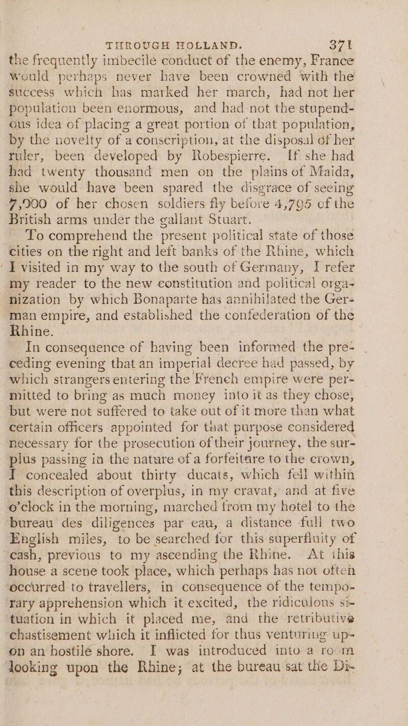 the frequently imbecile conduct of the enemy, France would perhaps never have been crowned with the success which has marked her march, had not her population been enormous, and had-not the stupend- ous idea of placing a great portion of that population, by the novelty of a conscription, at the disposal df her fuler, been developed by Robespierre. If she had had twenty thousand men on the plains of Maida, she would have been spared the disgrace of seeing 7,900 of her chosen soldiers fly ee 4,705 of the British arms under the gallant Stuar To comprehend the present violitical state of those cities on the right and left banks of the Rhine, which ‘I visited in my way to the south of Germany, I refer my reader to the new constitution and political orga- nization by which Bonaparte has annihilated the Ger- ‘man empire, and established the confederation of the Rhine. 7 In consequence of having been informed the pre- ceding evening that an imperial decree had passed, by which strangers entering the french empire were per- mitted to bring as much money into it as they chose, but were not suffered to take out of it more than what certain officers appointed for that purpose considered necessary for the. prosecution of their journey, the sur- plus passing in the nature of a forfeitare to the crown, I concealed about thirty ducats, which fell within this description of overplus, in my cravat, and at five o'clock in the morning, marched {rom my hotel to the bureau des diligences par eau, a distance full two English miles, to be searched for this superfiuity of cash, previous to my ascending the Rhine. At this house a scene took place, which perhaps has not often occurred to travellers, in consequence of the tempo- rary apprehension which it excited, the ridiculons si- tuation in which it placed me, and the retributive chastisement which it inflicted for thus venturing up- on an hostile shore. I was introduced into a room looking upon the Rhine; at the bureau sat the Di-