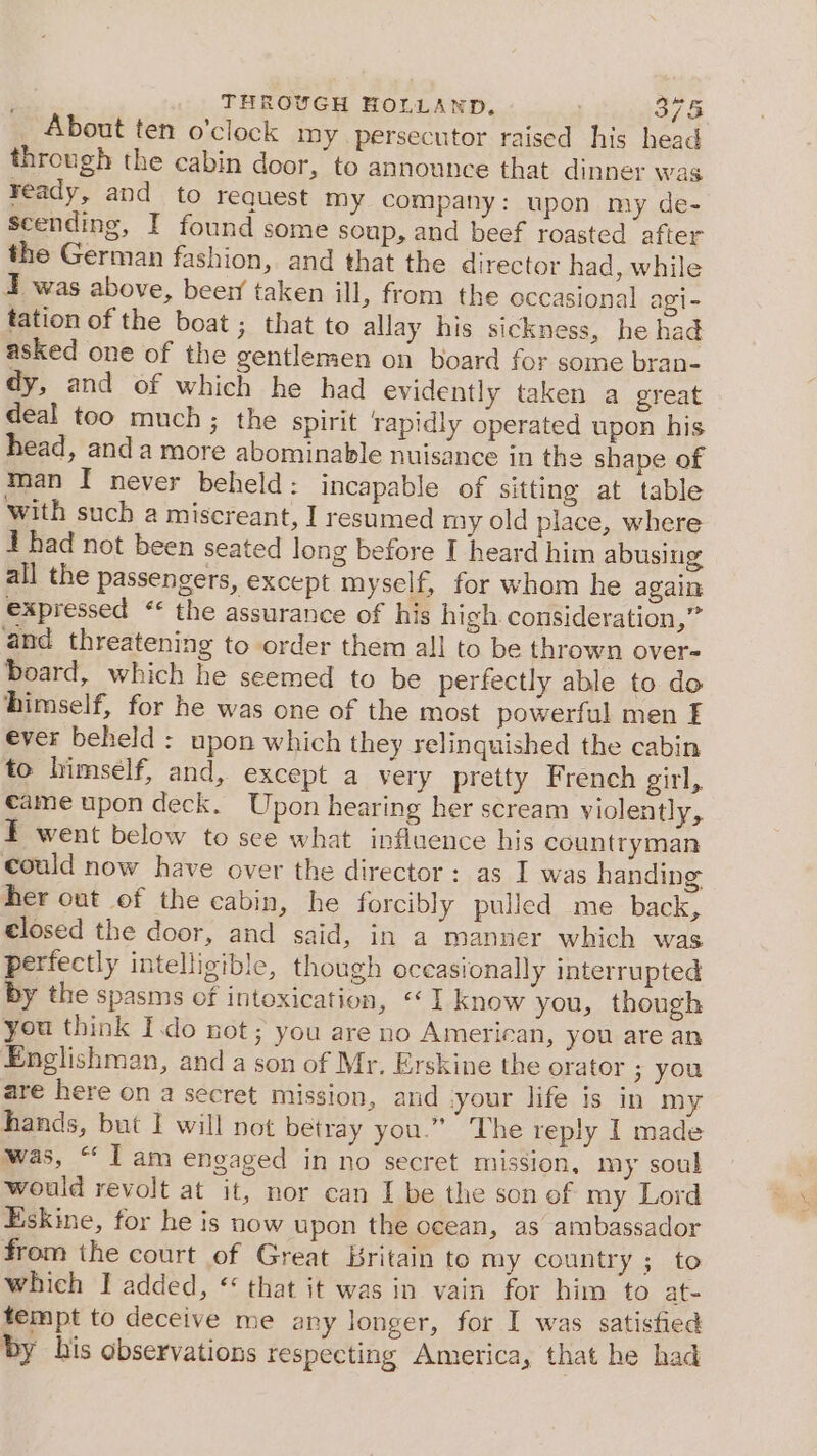 About ten o'clock my persecutor raised his head through the cabin door, to announce that dinner was ready, and to request my company: upon my de- scending, I found some soup, and beef roasted after the German fashion, and that the director had, while 4 was above, beer taken ill, from the occasional agi- tation of the boat ; that to allay his sickness, he had asked one of the gentlemen on board for some bran- dy, and of which he had evidently taken a great deal too much ; the spirit rapidly operated upon his head, anda more abominable nuisance in the shape of man I never beheld: incapable of sitting at table with such a miscreant, I resumed my old place, where J had not been seated long before I heard him abusing all the passengers, except myself, for whom he again expressed * the assurance of his high. consideration,” and threatening to order them all to be thrown over= board, which he seemed to be perfectly able to do himself, for he was one of the most powerful men E ever beheld : upon which they relinquished the cabin to himself, and, except a very pretty French girl, came upon deck. Upon hearing her scream violently, F went below to see what influence his countryman could now have over the director: as I was handing her out of the cabin, he forcibly pulled me back, closed the door, and said, in a manner which was perfectly intelligible, though occasionally interrupted by the spasms of intoxication, «I know you, though you think Ido not; you are no American, you are an Englishman, and a son of Mr. Erskine the orator 3 you are here on a secret mission, and your life is in my hands, but I will not betray you.” The reply I made was, “ I am engaged in no secret mission, my soul would revolt at it, nor can I be the son of my Lord Eskine, for he is now upon the ocean, as ambassador from the court of Great Britain to my country ; to which } added, ** that it was in vain for him to at- tempt to deceive me any longer, for I was satisfied by his observations respecting America, that he had