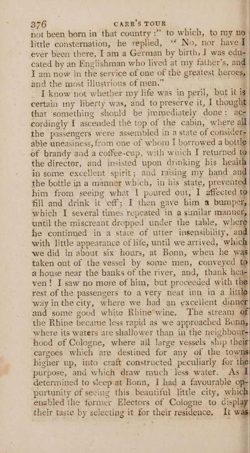 | 376 CARR’S TOUR not been born in that country :” to which, to my no | little consternation, he replied, ‘* No, nor have 1) ever been there, I am a German by birth, ] was edu-. cated by an Englishman who lived at my father’s, and | I am now in the service of one of the greatest heroes, and the most illustrious of men.” | | I know not whether my life was in peril, but it ig certain my liberty was, and to preserve it, I thought} that something should be immediately done: a= cordingly I ascended thé top of the cabin, where all the passengers were assembled in a state of considers | able uneasiness, from one of whom I borrowed a bottle | of brandy and a coffee-cup, with which I returned t | the director, and insisted upon drinking his health | in some excellent spirit; and raising my hand and) the bottle in a manner which, in bis state, prevented | him from seeing what I poured out, I affected to) fill and drink it off; I then gave him a bumper, | which I several times repeated in a similar manner, | until the miscreant dropped under the table, where: he continued in a stave of utter insensibility, an | with little appearance of life, until we arrived, which. we did in about six’ hours, at Bonn, when he was taken out of the vessel by some men, conveyed to| a house near the banks of the river, and, thank hea- . ven! I saw no more of him, but proceeded with the| rest of the passengers to a very neat inn in a litt way inthe city, where we had an excellent dion and some good white Rhine*wine. The stream of the Rhine became less rapid as we approached Bonn, where its waters are shallower than in the neighbours hood of Cologne, where all large vessels ship their} cargoes which are destined for any of the towns higher up, into craft constructed peculiarly for ‘e purpose, and which draw much less water. As I determined to sleep at Bonn, I had a favourable op- purtunity of seeing this beautiful little city, which| enabled the former Electors of Cologne to display! their taste by selecting it for their residence. It w : | | | | |