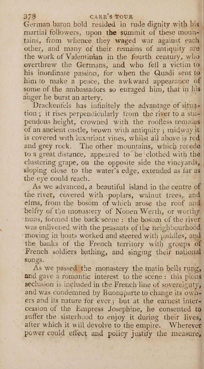 German baron bold resided in rude dignity with his martial followers, upon the summit of these Cen tains, from whence they waged war against each | other, and many of their remains of antiquity are | the work of Valentinian in the fourth century, who overthrew the Germans, and who fell a victim to | his inordinate passion, for when the Quadi sent to. him to make a peace, the awkward appearance of some of the ambassadors so enraged him, that in his anger he burst an artery. Drackenfels has infinitely the advantage of situa= tion; it rises perpendicularly from the river to a stu- | pendous height, crowned with the roofless remains | of an ancient cast! e, brown with antiquity ; midway it is covered with luxuriant vines, whilst all above. is red and grey rock. The other mountains, which recede | toa great distance, appeared to be ‘clothed with the | clustering grape, on the opposite side the vineyards, | sloping close to the water’s edge, extended as far as the eye could reach. As we advanced, a beautiful island in the centre of the river, covered with poplars, walnut trees, and elms, from the bosom of which ‘arose the roof and, belfry of the monastery of Nonen Werth, or worthy ‘nuns, formed the back scene: the bosom of the river | was enlivened. with the peasants of the heighbourhoom ‘moving in boats worked and steered with paddles, . | the banks of the French territory with groups of | French soldiers bathing, and singing their national songs. | As we passed ‘the monastery the matin bells rung, and gave a romantic interest to the scene: this pious | seclusion is included in the French line of sovereignty, and was condemned by Buonaparte to change its own- ers and its nature for ever; but at the earnest inter= cession of the Empress Josephine, he consented to suffer the sisterhood to enjoy it during their lives, after which it will devolve to the empire. Wherever power could effect and policy justify the measareg