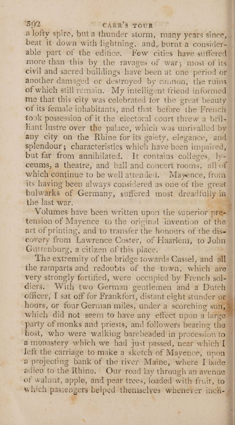 ‘$02 “CARR'S TOUR’ a lofty spire, but a thunder storm, many years since, . | beat it down with lightning, and. burnt a consider-_ . able part of the edi fice: |) Few cities have suffered) | more than ‘this by the ravages of war; most of its | civil and sacred buildings have been at one period or | another damaged or destroyed by caunon, the ruins of which still remain. My intelligent friend informed me that this city was celebrated for the great beauty ~ of its female inhabitants, and that before the French | 1 4 took possession of it the electoral court threw a bril- 7 liant lustre over the palace, which was unrivalled by ~ any city on the Rhine for its gaiety, elegance, and splendour; characteristics which have been impaired, — but far from annihilated. It contains colleges, ly-— ceums, a theatre, and ball and concert rooms, all of — which continue to be well attended. Mayence, from — its having been always considered as one of the great | bulwarks of Germany, suffered most. dreadfully in the last war. ape Volumes have been written upon the superior pre=” tension of Mayence to the original invention of the” art of printing, and to transfer the honours of the dise | covery from Lawrence Coster, of Haarlem, to John ~ Guttenburg, a citizen of this place. | +a The extremity of the bridge towards Cassel, and all the ramparts and redoubts of the town, which are very strongly fortified, were occupied by French sol- ~ diets. With two German gentlemen and a Dutch © officer, I sat off for Frankfort, distant eight stander pe 4 hours, or four German miles, under a scorching sun, which did not seem to have any effect upon a large o® party of monks and priests, and followers bearing the host, who weré walking bareheaded in procession to ~ a monastery which we had just passed, near which T | left the carriage to make a sketch of Mayence, upon 4 “a projecting bank of the river Maine, where I bade 4 adieu to the Rhine. Our road lay through an avenue of walnut, apple, and pear trees, loaded with fruit, to which passe neers helped themselyes whenever incti- 4 my