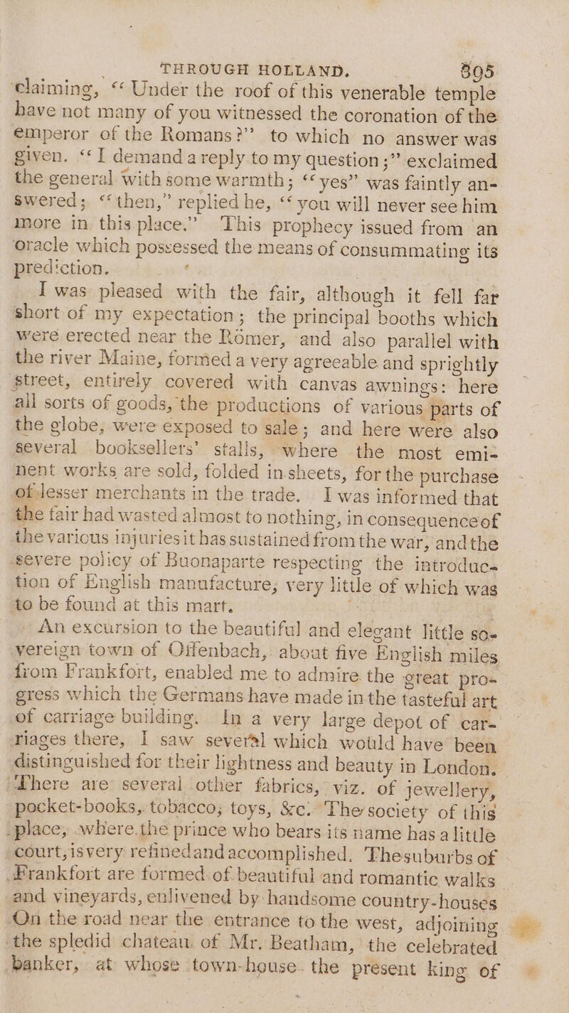 claiming, ‘‘ Under the roof of this venerable temple have not many of you witnessed the coronation of the €mperor of the Romans?’ to which no answer was given. “I demand a reply to my question ;” exclaimed the general with some warmth; ‘yes” was faintly an- Swered; ‘‘then,” replied he, ‘‘ you will never see him more in this place.” This prophecy issued from an oracle which possessed the means of consummating its prediction. ; } I was pleased with the fair, although it fell far short of my expectation; the principal booths which were erected near the Romer, and also parallel with the river Maine, formed a very agreeable and sprightly Street, entirely covered with canvas awnings: here all sorts of goods, the productions of various parts of the globe, were exposed to sale; and here were also several booksellers’ stalls, where the most emi nent works are sold, folded in-sheets, for the purchase oflesser merchants in the trade. I was informed that the fair had wasted almost to nothin g, In consequenceof the various injuriesit has sustained from the war, andthe severe policy of Buonaparte respecting the introduce tion of English manufacture, very little of which wag to be found at this mart. __» An excursion to the beautiful and elegant little so. vereign town of Offenbach, about five English miles from Frankfort, enabled me to admire the great pros gress which the Germans have made in the tasteful art of carriage building. In a very large depot of car- riages there, I saw several which would have been distinguished for their lightness and beauty in London, “here are’ several other fabrics, viz. of jewellery, pocket-books,. tobacco; toys, &amp;e. The society of this _place, .where.the prince who bears its name has alitile court, isvery refinedand accomplished, Thesuburbs of Frankfort are formed of beautiful and romantic walks and vineyards, enlivened by handsome country-houses On the road near the entrance to the west, adjoining ‘the spledid chateau. of Mr. Beatham, the celebrated , banker, at whose town-house. the present king of