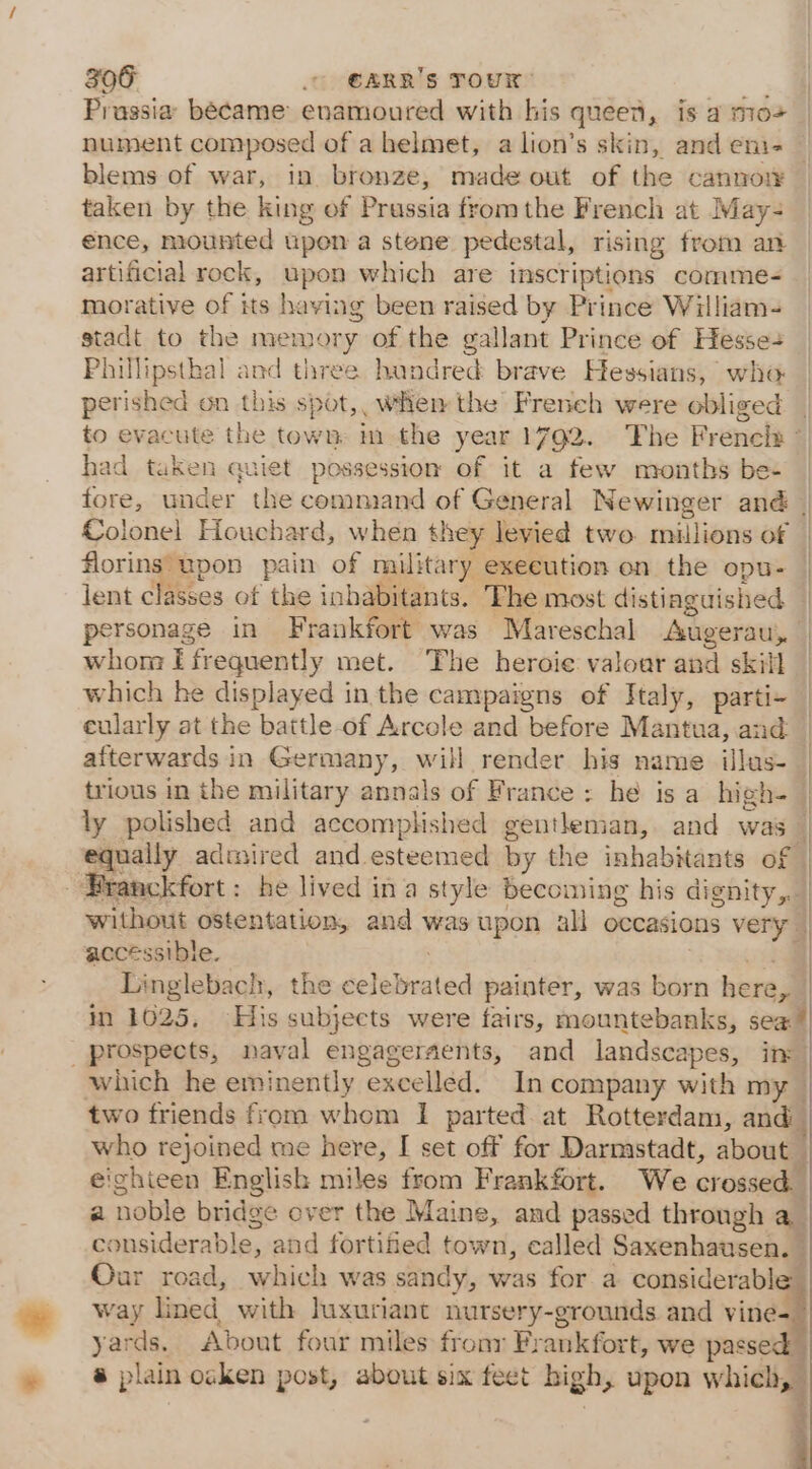 Prassia became enamoured with his queen, is a mo&gt; nument composed of ahelmet, alion’s skin, and eni- — blems of war, in. bronze, made out of the cannot taken by the king of Prussia from the Brench at May- ence, mounted upon a stene pedestal, rising from an artificial rock, upon which are inscriptions comme- morative of its having been raised by Prince William- stadt to the men ary of the gallant Prince of Hesse+ Phillipsthal and three hondred brave Hessians, who perished on this sp sats when the French were obliged | to evacute the town, im the year 1792. The Frencls - had taken quiet possession of it a few months bes fore, under the command of General Newinger and | Colonel Houchard, when they levied two millions of florins upon pain of military exeeution on the opu- lent classes of the inhabitants. The most distiaguished personage in Frankfort was Mareschal Augerau, | | whom I frequently met. The heroie valoar and skill — which he displayed in the campaigns of SJtaly, parti- | eularly at the battle of Arcole and before Mantua, and | afterwards in Germany, will render his name illus- | trious in the military annals of France : he is a high- | ly polished and accomplished gentleman, and was a amckfort : he lived ina style becoming his dignity, | without ostentation, and was upon all occasions very. | accessible | Linglebach, the santa painter, was born hera J | in 1025, His subjects were fairs, mountebanks, sea: i which he eminently “excelled. In company with my two friends from whom I parted. at Rotterdam, and who rejoined me here, I set off for Darmstadt, about _ eighteen English miles from Frankfort. We crossed a nebla bridge over the Maine, and passed through a considerable, and fortified town, called Saxenhausen. — Our road, wich was sandy, was for a considerable: way lined, with luxuriant nursery-grounds and vine- yards. About four miles frony Fr ankfort, we passed, @ plain oaken post, about six feet high, upon a j