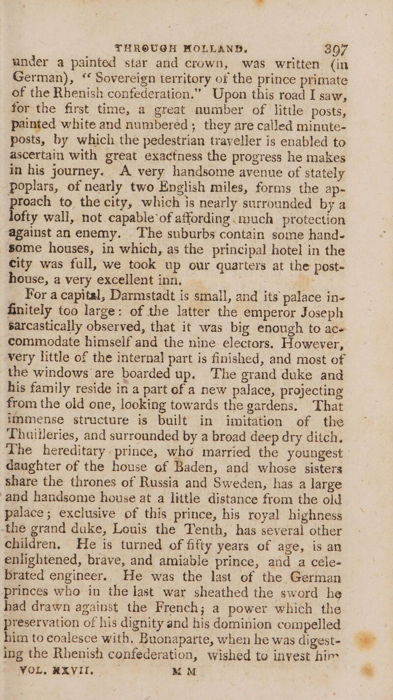 under a painted star and crown, was written (in German), ‘ Sovereign territory of the prince primate of the Rhenish confederation.” Upon this road I saw, for the first time, a great number of little posts, painted white and numbered; they are called minute- posts, by which the pedestrian traveller is enabled to ascertain with great exactness the progress he makes in his journey. A very handsome avenue of stately poplars, of nearly two English miles, forms the ap- Proach to the city, which is nearly surrounded by a lofty wall, not. capable of affording much protection “against an enemy. The suburbs contain some hand. ‘Some houses, in which, as the principal hotel in the city was full, we took up our quarters at the post- house, a very excellent inn. A | _ For a capital, Darmstadt is small, and its palace in- finitely too large: of the latter the emperor Joseph sarcastically observed, that it was big enough to ace commodate himself and the nine electors. However, very little of the internal part is finished, and most of the windows are boarded up. The grand duke and his family reside in a part of a new palace, projecting from the old one, looking towards the gardens. That immense structure is built in imitation of the ‘Thuitleries, and surrounded by a broad deep dry ditch. The hereditary prince, who married the youngest daughter of the house of Baden, and whose sisters share the thrones of Russia and Sweden, has a large and handsome house at a little distance from the old palace; exclusive of this prince, his royal highness -the grand duke, Louis the Tenth, has several other children, He is turned of fifty years of age, is an enlightened, brave, and amiable prince, and a cele- brated engineer. He was the last of the German princes who in the last war sheathed the sword he had drawn against the French; a power which the preservation of his dignity and his dominion compelled him to coalesce with. Buonaparte, when he was digest- ing the Rhenish confederation, wished to invest him VOL. RXVII, BOM