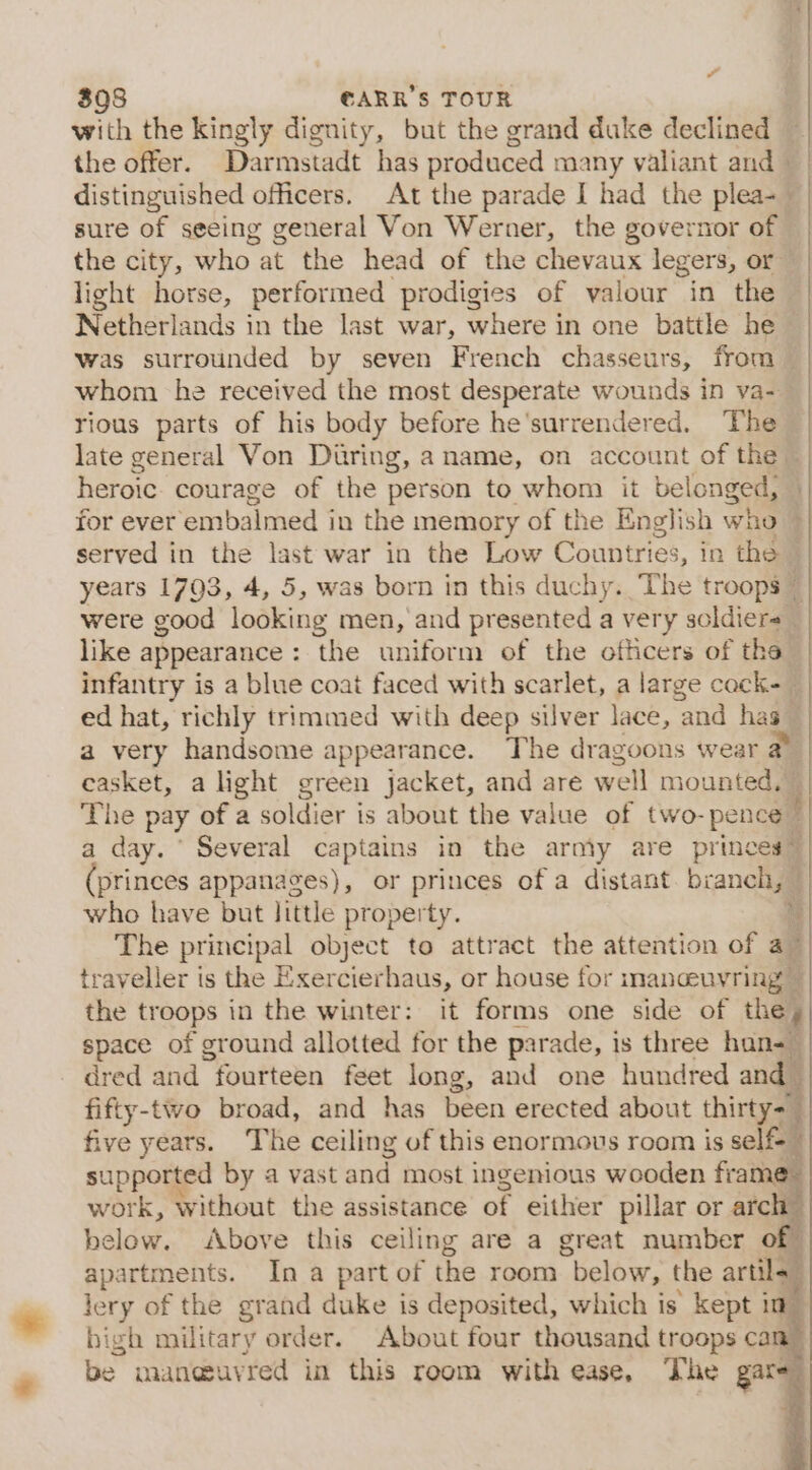 “ 3908 €ARR’S TOUR with the kingly dignity, but the grand duke declined — the offer. Darmstadt has produced many valiant aud distinguished officers. At the parade I had the plea- sure of seeing general Von Werner, the governor of the city, who atthe head of the chevaux legers, or | light horse, performed prodigies of valour in the | Netherlands in the last war, where in one battle he was surrounded by seven French chasseurs, from — | whom he received the most desperate wounds in va-— | rious parts of his body before he'surrendered. The | late general Von During, a name, on account of the ~ heroic courage of the person to whom it belonged, | for ever embalmed in the memory of the English who served in the last war in the Low Countries, in the © years 1703, 4, 5, was born in this duchy. The troops ~ were good looking men, and presented a very soldiers like appearance: the uniform of the officers of the infantry is a blue coat faced with scarlet, a large cock-_ | ed hat, richly trimmed with deep silver lace, Tel has a very handsome appearance. The dragoons wear a casket, a light green jacket, and are well mounted, f The pay of a soldier is about the value of two- pence! a day. ‘ Several captains in the army are princes” princes appanages), or princes of a distant. branch, who have but little property. % The principal object to attract the attention of ay traveller is the Exercierhaus, or house for imanceuvring — the troops in the winter: it forms one side of the, space of ground allotted for the parade, i is three han-— dred and fourteen feet long, and one hundred and | fifty-two broad, and has been erected about thirty= five years. The ceiling of this enormous room is self ? supported by a vast and most ingenious wooden frame” F work, without the assistance of either pillar or arch below. Above this ceiling are a great number of apartments. In a part of the room below, the artile, lery of the grand duke is deposited, which is kept id high military order. About four thousand troops can” be maneuyred in this room with ease, The gare