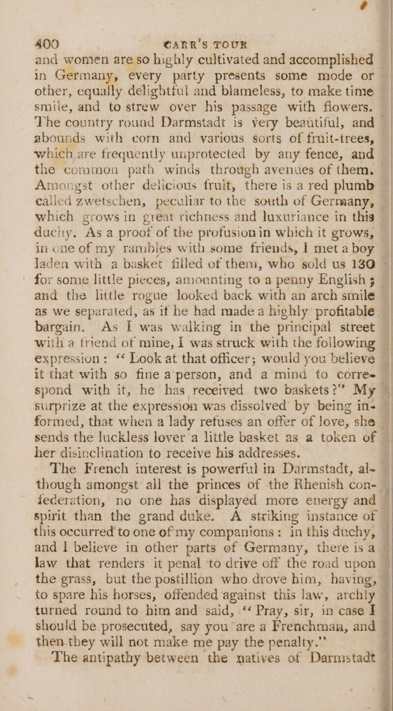 and women are so highly cultivated and accomplished other, equally delightful and blameless, to make time smile, and to strew over his passage with flowers. abounds with corn and yarious sorts of fruit-trees, which are frequently unprotected by any fence, and Amongst other delicious fruit, there is a red plumb in one of m ranables with some friends, I met abo y ’ as we separated, as if he had made a highly profitable it that with so fine a'person, and a mind to corres spond with it, he has received two baskets?” My surprize at the expression was dissolved by being in- her disinclination to receive his addresses. federation, no one has displayed more energy and this occurred’ to one of my companions: in this duchy, and | believe in other parts of Germany, there is a law that renders it penal to drive off the road upon the grass, but the postillion who drove him, having, turned round to him and said, ‘‘ Pray, sir, in case I should be prosecuted, say you are a Frenchman, and then. they will not make me pay the penalty.” The antipathy between the natives of Darmstadt Pn eeliann Mees ot Ite A