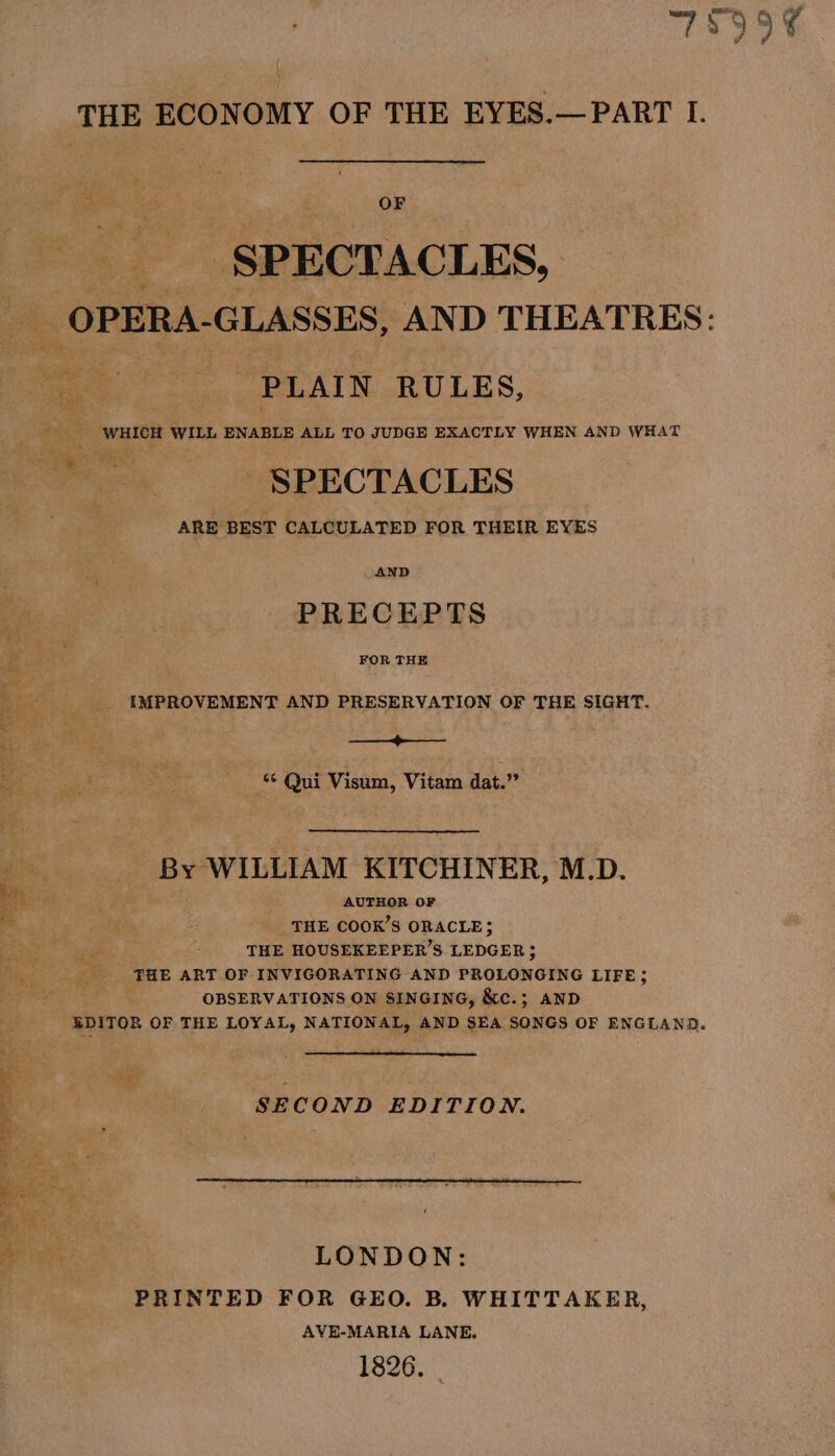 Bah: ° 0h OF SPECTACLES, ‘PLAIN RULES, - WHICH WILL ENABLE ALL TO JUDGE EXACTLY WHEN AND WHAT + SPECTACLES ARE BEST CALCULATED FOR THEIR EYES AND PRECEPTS FOR THE IMPROVEMENT AND PRESERVATION OF THE SIGHT. ed Mera ‘¢ Qui Visum, Vitam dat.” By WILLIAM KITCHINER, M.D. AUTHOR OF THE COOK’S ORACLE; THE HOUSEKEEPER’S LEDGER; FHE ART OF INVIGORATING AND PROLONGING LIFE; OBSERVATIONS ON SINGING, &amp;c.; AND eer mage SECOND EDITION. LONDON: PRINTED FOR GEO. B. WHITTAKER, AVE-MARIA LANE. 1826.