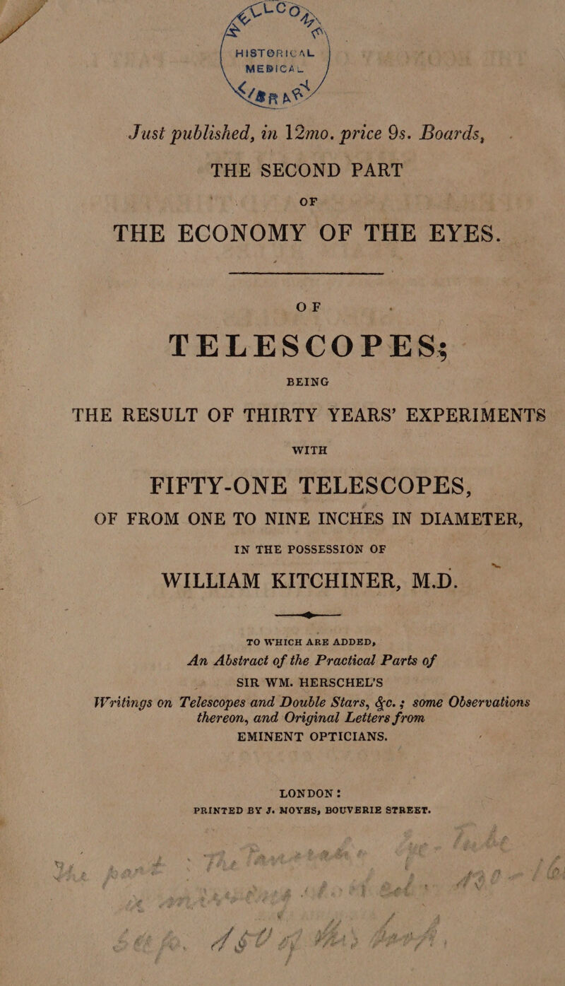 4D se “a sees Lime ne Just published, in 12mo. price 9s. Boards, THE SECOND PART OF THE ECONOMY OF THE EYES. OF TELESCOPES; BEING THE RESULT OF THIRTY YEARS’ EXPERIMENTS WITH FIFTY-ONE TELESCOPES, OF FROM ONE TO NINE INCHES IN DIAMETER, IN THE POSSESSION OF WILLIAM KITCHINER, M.D. TO WHICH ARE ADDED, An Abstract of the Practical Parts of SIR WM. HERSCHEL’S Writings on Telescopes and Double Stars, &amp;c.; some Observations thereon, and Original Letters from EMINENT OPTICIANS. LONDON : PRINTED BY J. MOYES, BOUVERIE STREET.