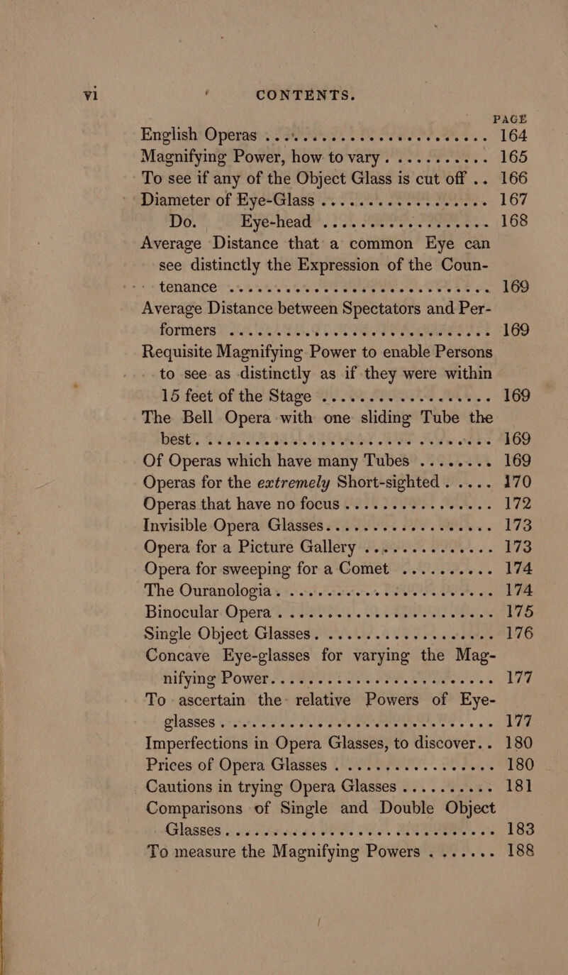 PACE English Operas. Sask Oe 2: Tesvewe ws» 164 Magnifying Power, how to vary. .........- 165 To see if any of the Object Glass is cut off .. 166 ‘Diameter of Eye-Glass 2.2.00. eee 167 Do. Ryecheat: 205 Fits co bets © o~ 168 Average Distance that’ a common Eye can see distinctly the Expression of the Coun- +. Cenaince + seins Cte aire ee ores Soe 8 ae 169 Average Distance between Spectators and Per- formers) 6 CEASE CO Rae Tee 169 Requisite Magnifying Power to enable Persons to see as distinctly as if they were within 15. feet'of the Stage 2 OU PP Ae. 169 The Bell Opera with one sliding Tube the OeGe SAA IS Pe we anes 169 Of Operas which have many Tubes ........ 169 Operas for the extremely Short-sighted. .... 170 Operas that have no-focus 206.2 PS. eee 172 Invisible-Opera Glasses o:)0 6052 2. COON 173 Opera-for-a Pictiiré Gallery (Sp 173 Opera for sweeping for a Comet .......... 174 The Ouranologia s(t etere. PSR OS on 174 Binocular: Opens S200 a8 Va a ae 175 Single: Object: Glasses. otis 09 9 ot Pa 176 Concave Eye-glasses for varying the Mag- hifyine td Owens PRIEST Ok OT ear 177 To ascertain the- relative Powers of Eye- plasses WiitinScUlin shin gece eerie ess 6 os 177 Imperfections in Opera Glasses, to discover.. 180 Prices of Opera-Glnsses (ei poe. a et 180 Cautions in trying Opera Glasses .......... 18] Comparisons of Single and Double Object Gilopses sissies 4s CEO SUien BE. o's 183