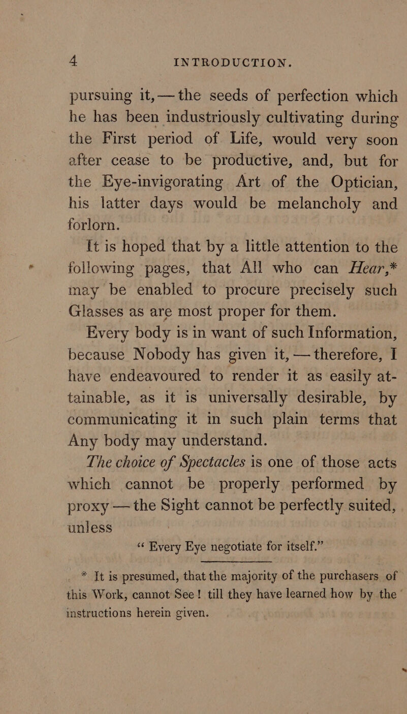 pursuing it,—the seeds of perfection which he has been industriously cultivating during the First period of Life, would very soon after cease to be productive, and, but for the Eye-invigorating Art of the Optician, his latter days would be melancholy and forlorn. [t is hoped that by a little attention to the following pages, that All who can Hear,* may be enabled to procure precisely such Glasses as are most proper for them. | Every body is in want of such Information, because Nobody has given it, — therefore, I have endeavoured to render it as easily at- tainable, as it is universally desirable, by communicating it in such plain terms that Any body may understand. The choice of Spectacles is one of those acts which cannot be properly performed by proxy — the Sight cannot be perfectly suited, unless ‘“‘ Every Eye negotiate for itself.” * Tt is presumed, that the majority of the purchasers of this Work, cannot See! till they have learned how by the ° instructions herein given.