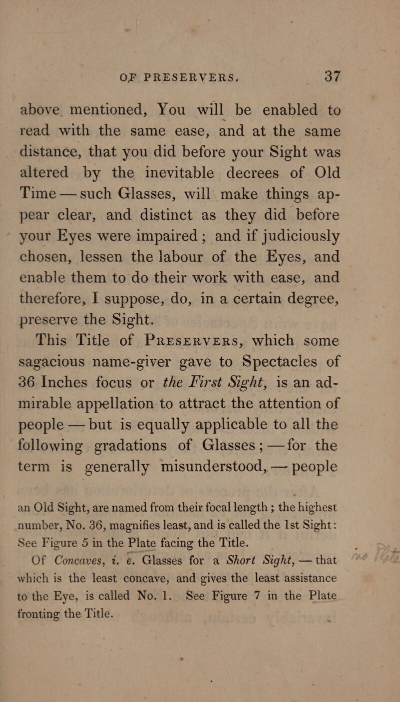 above. mentioned, You will be enabled to read with the same ease, and at the same distance, that you did before your Sight was altered by the inevitable decrees of Old Time — such Glasses, will make things ap- pear clear, and distinct as they did before your Eyes were impaired ; and if judiciously chosen, lessen the labour of the Eyes, and — enable them to do their work with ease, and therefore, I suppose, do, in a certain degree, preserve the Sight. This Title of Preservers, which some sagacious name-giver gave to Spectacles of 36. Inches focus or the First Sight, is an ad- mirable appellation to attract the attention of people — but is equally applicable to all the ‘following gradations of Glasses ;—for the term is generally misunderstood, — people an Old Sight, are named from their focal length ; the highest number, No. 36, magnifies least, and is called the Ist Sight: See Figure 5 in the Plate facing the Title. Of Concaves, i. e. Glasses for a Short Sight, — that which is the least concave, and gives the least assistance to the Eye, is called No. 1. See Figure 7 in the Plate fronting the Title.