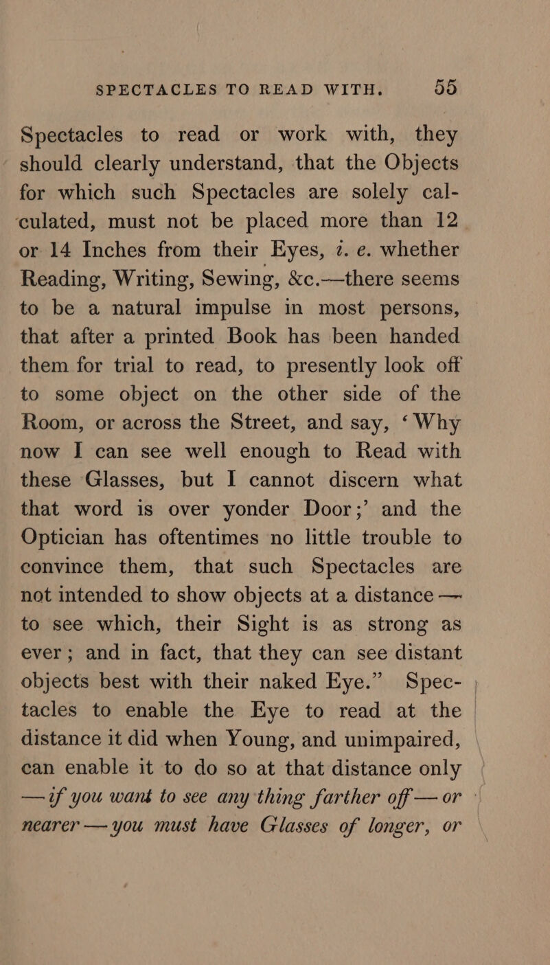 Spectacles to read or work with, they should clearly understand, that the Objects for which such Spectacles are solely cal- culated, must not be placed more than 12 or 14 Inches from their Eyes, 7. e. whether Reading, Writing, Sewing, &amp;c.—there seems to be a natural impulse in most persons, that after a printed Book has been handed them for trial to read, to presently look off to some object on the other side of the Room, or across the Street, and say, ‘ Why now I can see well enough to Read with these Glasses, but I cannot discern what that word is over yonder Door;’ and the Optician has oftentimes no little trouble to convince them, that such Spectacles are not intended to show objects at a distance — to see which, their Sight is as strong as ever; and in fact, that they can see distant objects best with their naked Eye.” Spec- , tacles to enable the Eye to read at the distance it did when Young, and unimpaired, can enable it to do so at that distance only —if you want to see any thing farther off —or — nearer — you must have Glasses of longer, or