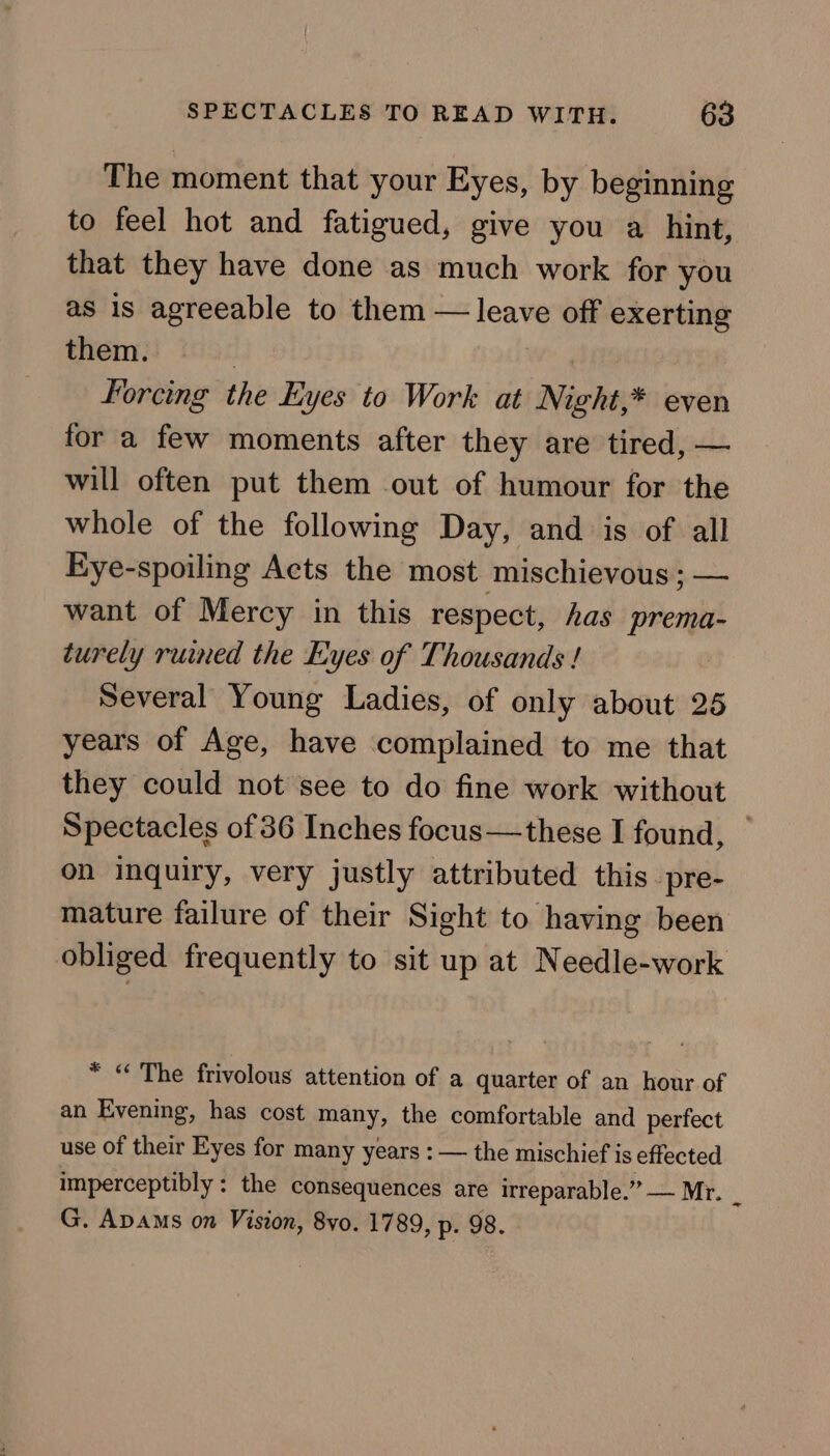 The moment that your Eyes, by beginning to feel hot and fatigued, give you a hint, that they have done as much work for you as is agreeable to them — leave off exerting them. | Forcing the Eyes to Work at Night,* even for a few moments after they are tired, — will often put them out of humour for the whole of the following Day, and is of all Eye-spoiling Acts the most mischievous ; — want of Mercy in this respect, has prema- turely ruined the Eyes of Thousands ! Several Young Ladies, of only about 25 years of Age, have complained to me that they could not see to do fine work without Spectacles of 36 Inches focus—these I found, on inquiry, very justly attributed this pre- mature failure of their Sight to having been obliged frequently to sit up at Needle-work * “ The frivolous attention of a quarter of an hour of an Evening, has cost many, the comfortable and perfect use of their Eyes for many years : — the mischief is effected imperceptibly : the consequences are irreparable. (Poca id i G. Apams on Vision, 8vo. 1789, p. 98.