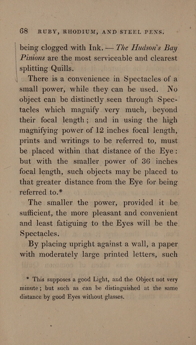 | being clogged with Ink. — The Hudson's Bay _ Pinions are the most serviceable and clearest | splitting Quills. | There is a convenience in Spectacles of a small power, while they can be used. No object can be distinctly seen through Spec- tacles which magnify very much, beyond their focal length; and in using the high magnifying power of 12 inches focal length, prints and writings to be referred to, must. be placed within that distance of the Eye: but with the smaller power of 36 inches focal length, such objects may be placed to that greater distance from the Eye for being referred to.* | | The smaller the power, provided it be. sufficient, the more pleasant and convenient and least fatiguing to the Eyes will be the Spectacles. By placing upright against a wall, a paper with moderately large printed letters, such * This supposes a good Light, and the Object not very minute; but such as can be distinguished at the same distance by good Eyes without glasses.