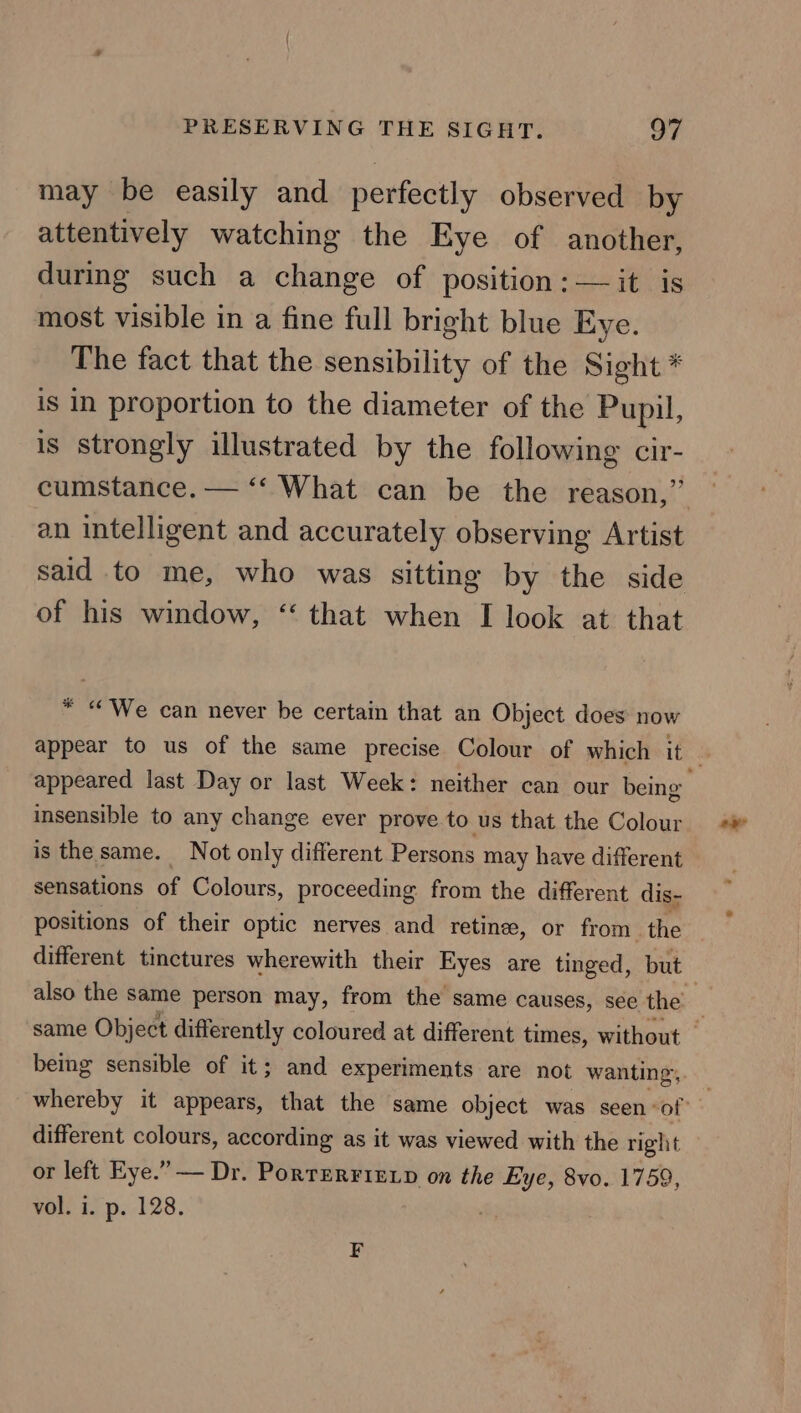 may be easily and perfectly observed by attentively watching the Eye of another, during such a change of position: —it is most visible in a fine full bright blue Eye. The fact that the sensibility of the Sight * is in proportion to the diameter of the Pupil, is strongly illustrated by the following cir- cumstance. — ‘‘ What can be the reason,” an intelligent and accurately observing Artist said to me, who was sitting by the side of his window, “ that when I look at that * “We can never be certain that an Object does now appear to us of the same precise Colour of which it | appeared last Day or last Week: neither can our being insensible to any change ever prove to us that the Colour is the same. Not only different Persons may have different sensations of Colours, proceeding from the different dis- positions of their optic nerves and retine, or from the different tinctures wherewith their Eyes are tinged, but also the same person may, from the same causes, see the’ : same Object differently coloured at different times, without — being sensible of it; and experiments are not wanting, whereby it appears, that the same object was seen: of | different colours, according as it was viewed with the right or left Eye.” — Dr. PortErrirxp on the Eye, 8vo. 1759, vol. i. p. 128. ; F