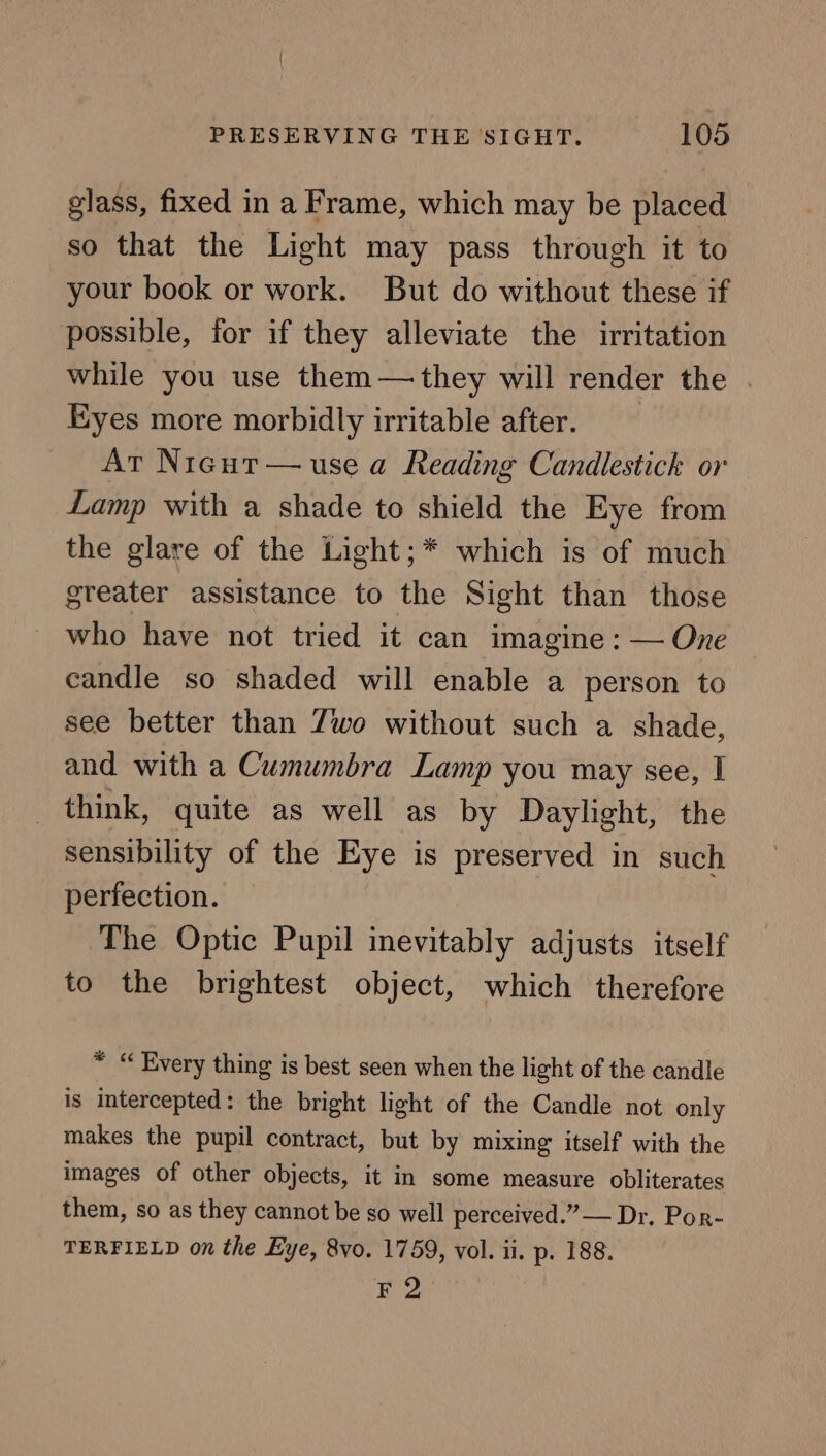 glass, fixed in a Frame, which may be placed so that the Light may pass through it to your book or work. But do without these if possible, for if they alleviate the irritation while you use them—they will render the Eyes more morbidly irritable after. Ar Nigut— use a Reading Candlestick or Lamp with a shade to shield the Eye from the glare of the Light;* which is of much greater assistance to the Sight than those who have not tried it can imagine : — One candle so shaded will enable a person to see better than Zwo without such a shade, and with a Cumumbra Lamp you may see, I think, quite as well as by Daylight, the sensibility of the Eye is preserved in such perfection. The Optic Pupil inevitably adjusts itself to the brightest object, which therefore * “ Every thing is best seen when the light of the candle is intercepted: the bright light of the Candle not only makes the pupil contract, but by mixing itself with the images of other objects, it in some measure obliterates them, so as they cannot be so well perceived.” — Dr. Por- TERFIELD on the Eye, 8vo. 1759, vol. ii. p. 188. re