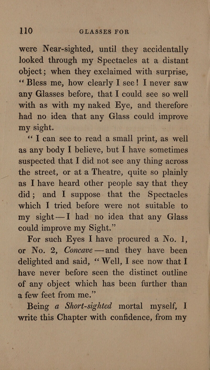 were Near-sighted, until they accidentally looked through my Spectacles at a distant object; when they exclaimed with surprise, “‘ Bless me, how clearly I see! I never saw any Glasses before, that I could see so well with as with my naked Eye, and therefore had no idea that any Glass could ais 3 my sight. ** 1 can see to read a small print, as well as any body I believe, but I have sometimes suspected that I did not see any thing across the street, or at a Theatre, quite so plainly as I have heard other people say that they did; and I suppose that the Spectacles which I tried before were not suitable to my sight—TI had no idea that any Glass could improve my Sight.” For such Eyes I have procured a No. 1, or No. 2, Concave—and they have been delighted and said, ‘‘ Well, I see now that I have never before seen the distinct outline of any object which has been further than a few feet from me.” | Being a Short-sighted mortal myself, I write this Chapter with confidence, from my