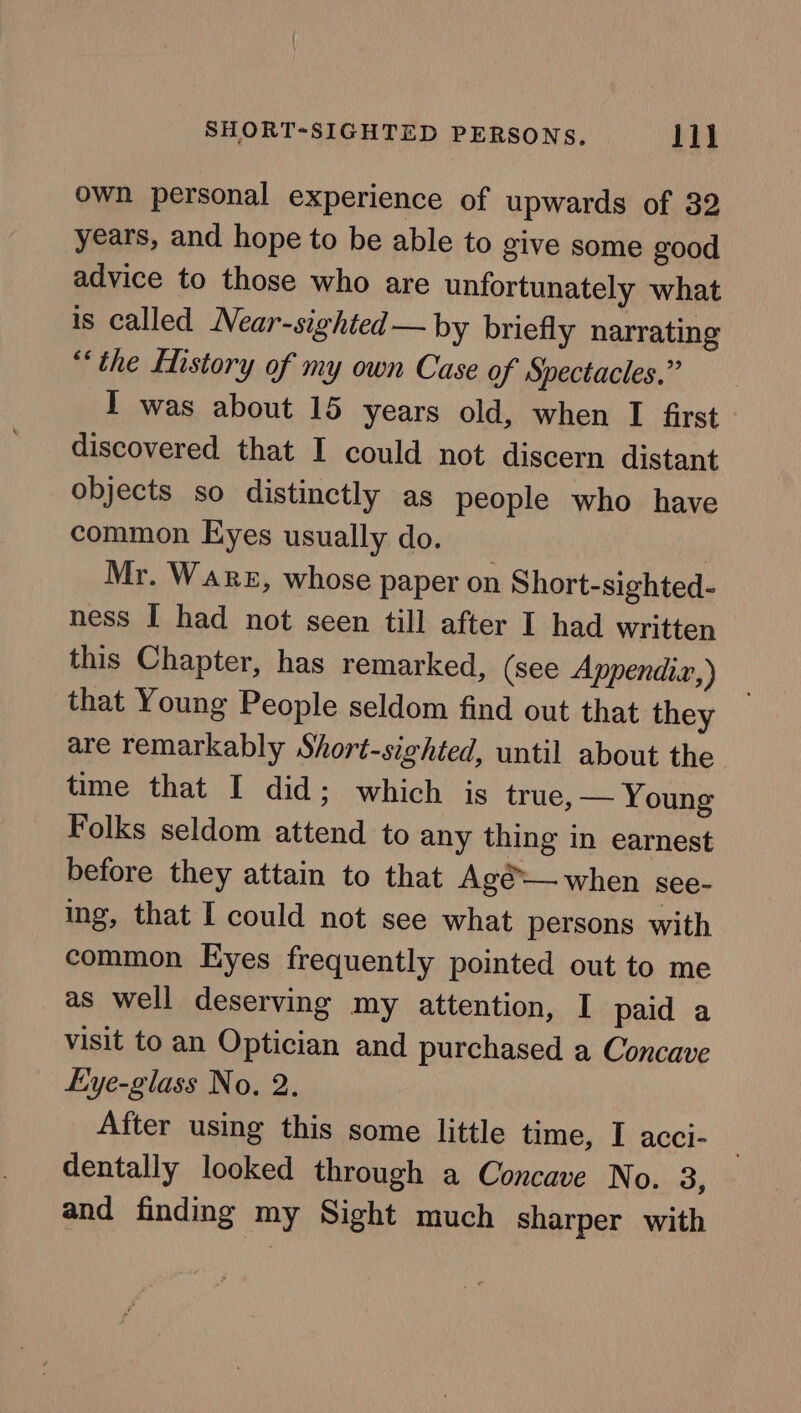 own personal experience of upwards of 32 years, and hope to be able to give some good advice to those who are unfortunately what is called Near-sighted—by briefly narrating “the Listory of my own Case of Spectacles.” I was about 15 years old, when I first discovered that I could not discern distant objects so distinctly as people who have common Eyes usually do. Mr. Ware, whose paper on Short-sighted- ness I had not seen till after I had written this Chapter, has remarked, (see Appendiz,) that Young People seldom find out that they are remarkably Short-sighted, until about the time that I did; which is true, — Young Folks seldom attend to any thing in earnest before they attain to that Agé— when see- ing, that I could not see what persons with common Eyes frequently pointed out to me as well deserving my attention, I paid a visit to an Optician and purchased a Concave Eye-glass No. 2. After using this some little time, I acci- dentally looked through a Concave No. 3, and finding my Sight much sharper with