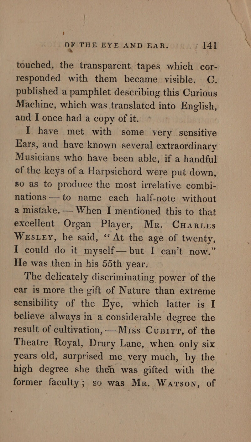 touched, the transparent. tapes which cor- responded with them became visible. C. published a pamphlet describing this Curious Machine, which was translated into pastel and I once had a copy of it. I have met with some very sensitive Ears, and have known several extraordinary Musicians who have been able, if a handful. of the keys of a Harpsichord were put down, so as to produce the most irrelative combi- nations — to name each half-note without a mistake. — When I mentioned this to that excellent Organ Player, Mr. Cuartes Westey, he said, “‘ At the age of twenty, I could do it myself— but I can’t now.” He was then in his 55th year. The delicately discriminating power of the ear is more the gift of Nature than extreme sensibility of the Eye, which latter is I believe always in a considerable degree the result of cultivation, — Miss Cunirt, of the Theatre Royal, Drury Lane, when only six years old, surprised me. very much, by the high degree she then was gifted with the former faculty; so was Mr. Watson, of