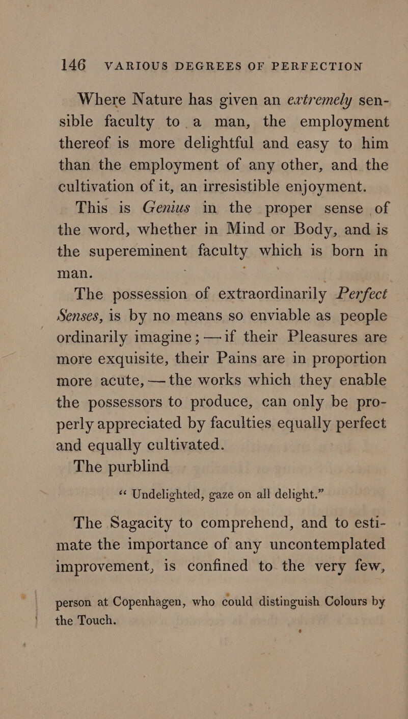 Where Nature has given an extremely sen- sible faculty to a man, the employment thereof is more delightful and easy to him than the employment of any other, and the cultivation of it, an irresistible enjoyment. This is Genius in the proper sense of the word, whether in Mind or Body, and is the supereminent faculty which is born in man. The possession of extraordinarily Perfect Senses, is by no means so enviable as people ordinarily imagine ; —if their Pleasures are more exquisite, their Pains are in proportion more acute, ——the works which they enable the possessors to produce, can only be pro- perly appreciated by faculties equally perfect and equally cultivated. The purblind ‘** Undelighted, gaze on all delight.” The Sagacity to comprehend, and to esti- mate the importance of any uncontemplated improvement, is confined to the very few, person at Copenhagen, who could distinguish Colours by the Touch.