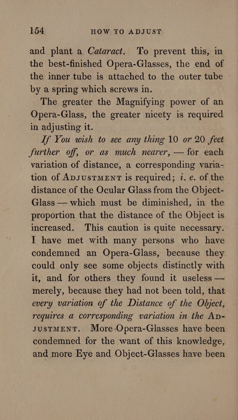 and plant a Cataract. To prevent this, in the best-finished Opera-Glasses, the end of the inner tube is attached to the outer tube © by a spring which screws in. The greater the Magnifying power of an Opera-Glass, the greater nicety is required in adjusting it. | If You wish to see any thing 10 or 20 feet further off, or as much nearer, — for each variation of distance, a corresponding varia- tion of ADJUSTMENT is required; 2. e. of the distance of the Ocular Glass from the Object- Glass — which must be diminished, in the proportion that the distance of the Object is increased. This caution is quite necessary. I have met with many persons who have condemned an Opera-Glass, because they could only see some objects distinctly with it, and for others they found it useless — merely, because they had not been told, that every variation of the Distance of the Object, requires a corresponding variation in the Ap- JusTMENT. More-Opera-Glasses have been condemned for the want of this knowledge, and more Eye and Object-Glasses have been